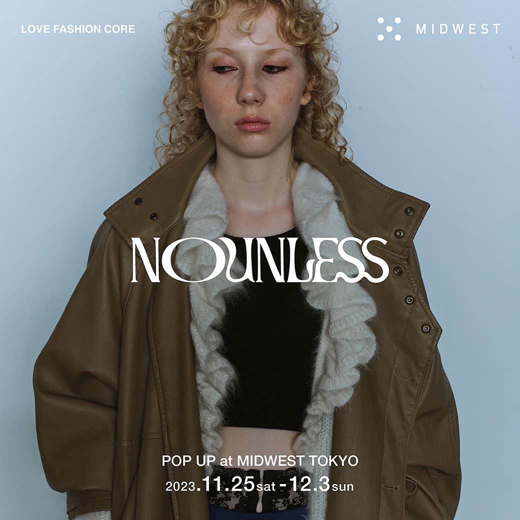 MIDWEST TOKYO WOMENのインスタグラム：「. 【NOUNLESS pop up】 @_nounless @midwest_tw  MIDWEST東京店にてNOUNLESS 23aw collectionのpopupを開催します。期間は11/25(土)-12/3(日)。普段MIDWESTではお取り扱いのないアイテムもバリエーション豊富にご用意しております。ぜひこの機会にお越しください。お待ちしております。  #nounless #midwest_tw #midwest_official」