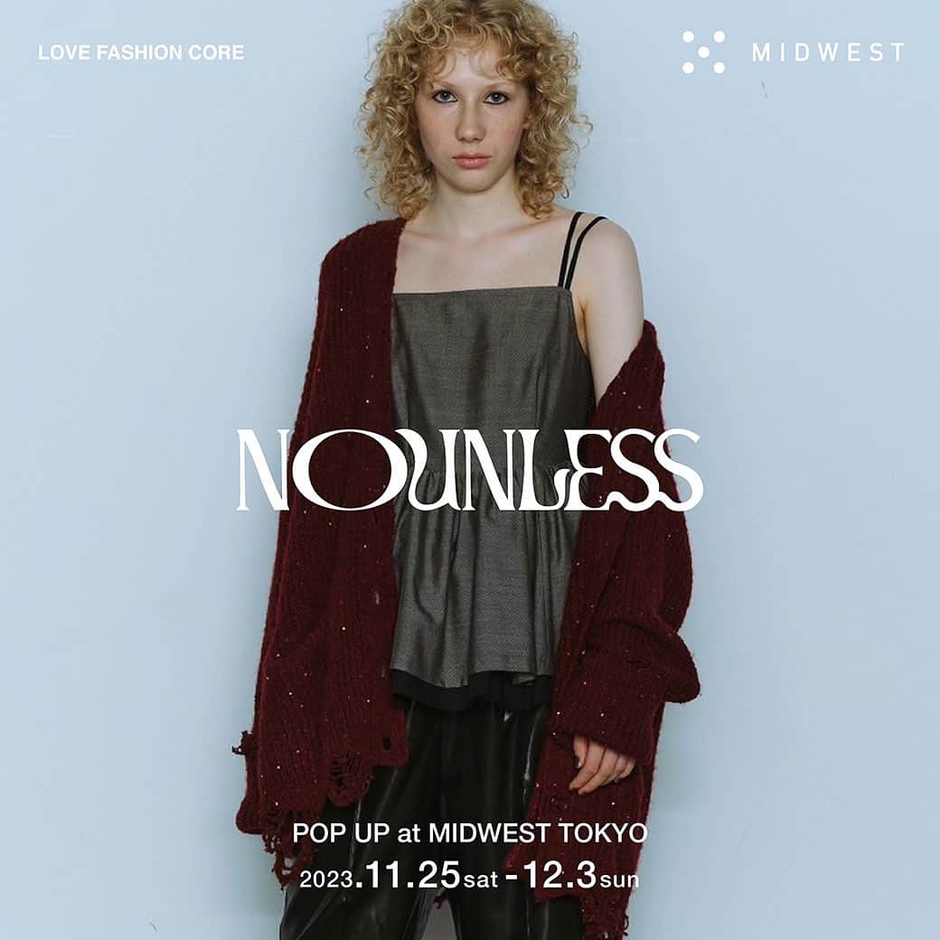 MIDWEST TOKYO WOMENのインスタグラム：「. 【NOUNLESS pop up】 @_nounless @midwest_tw  MIDWEST東京店にてNOUNLESS 23aw collectionのpopupを開催します。期間は11/25(土)-12/3(日)。普段MIDWESTではお取り扱いのないアイテムもバリエーション豊富にご用意しております。ぜひこの機会にお越しください。お待ちしております。  #nounless #midwest_tw #midwest_official」