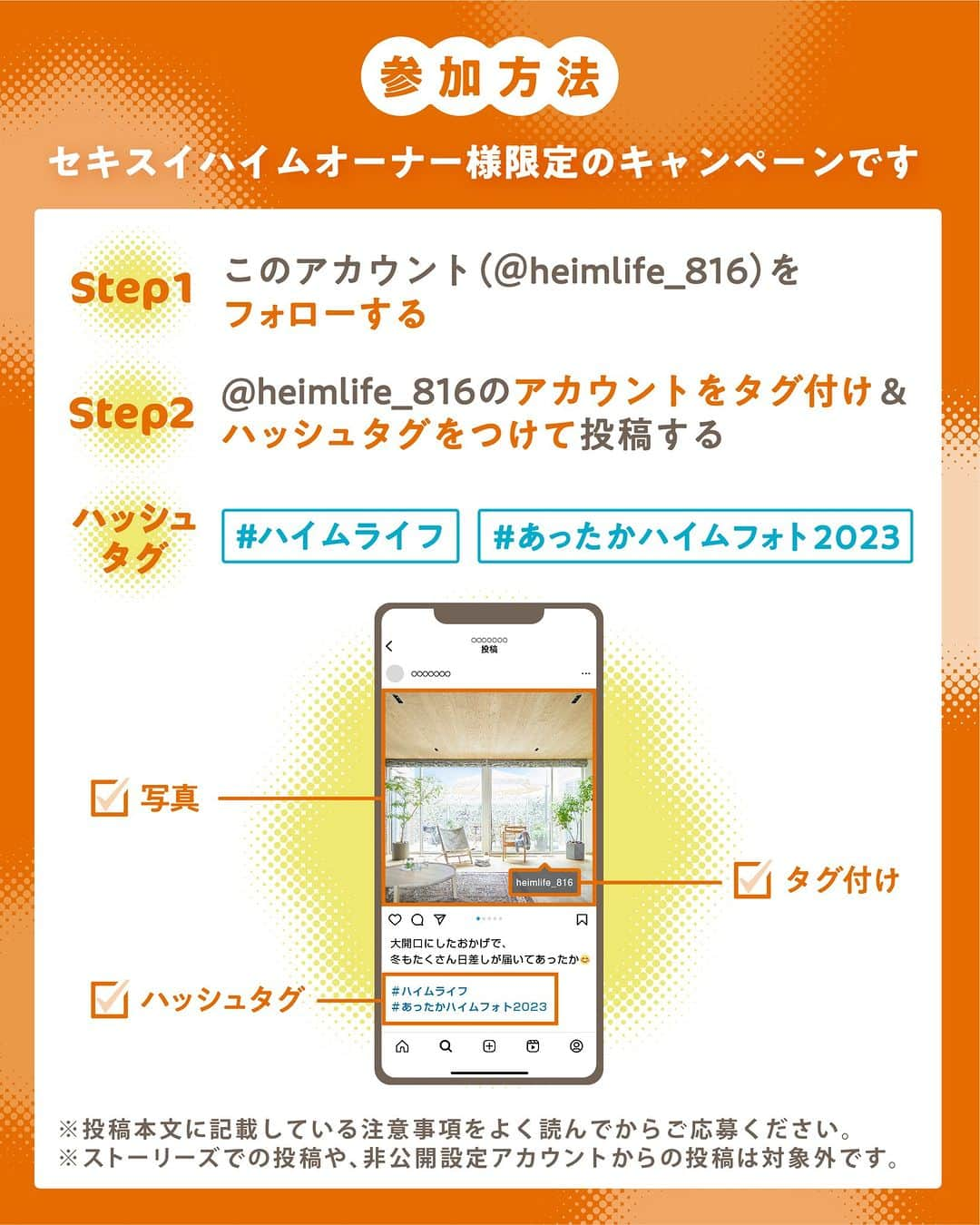 HEIM LIFE（セキスイハイム ハイムライフ）さんのインスタグラム写真 - (HEIM LIFE（セキスイハイム ハイムライフ）Instagram)「🎁オーナー様限定！　 「我が家のあったかハイム」Instagram投稿キャンペーン  セキスイハイムで暮らす皆様からのお写真を大募集！ ご自宅で「あったか」を感じる空間を投稿してみませんか？  投稿いただいた方の中から10名様に Amazonギフトカード10,000円分をプレゼント！ たくさんのご応募お待ちしております！  【応募方法】 ●STEP1 ご自宅で、「あったか」を感じる空間の写真を撮影 ●STEP2 セキスイハイム公式Instagramアカウント 「＠heimlife_816」をフォロー ●STEP3 ＠heimlife_816のアカウントをタグ付け＆2つのハッシュタグをつけて投稿（#ハイムライフ ／ #あったかハイムフォト2023） ※ストーリーズでの投稿や、非公開設定アカウントからの投稿は対象外です。  【応募期間】 2023年11月24日（金）～2023年12月24日（日）  【当選発表】 ご投稿いただいた方の中から選定し、当選された方にはInstagramのDMにてご連絡いたします。当選発表は、12月下旬を予定しております。  ※下記の応募規約を必ずご確認いただき、同意いただいた上での投稿をお願いいたします。 【応募規約】 ●積水化学工業株式会社（以下、当社といいます）が主催する投稿キャンペーンへの応募に際しては、以下の規約をよくお読みいただき、すべてに同意の上ご応募ください。  ●本キャンペーンは以下のすべての条件に当てはまる方のみご応募いただけます。 ・セキスイハイムの戸建て住宅にお住まいの方 　　※快適エアリー、空気工房などの採用をされていないお客様も対象です 　　※セキスイハイムのオーナー様であると判断できない場合、受賞の決定後であっても受賞を取り消しとする場合があります 　　※セキスイハイムグループ社員の投稿はできません ・スマートフォンなどから、Instagramを閲覧することが可能な方 　（通信料などは応募者のご負担となります） ・キャンペーン応募時から受賞ご連絡時まで、Instagramにユーザー登録をし、セキスイハイム公式Instagramアカウントをフォローされている方 ・ご自身の公開アカウントにて指定のハッシュタグ「＃ハイムライフ」「 #あったかハイムフォト2023 」をつけて、画像を投稿していただいた方 ・受賞の有無に関わらず画像を当社が運営するWEBサイトやSNSなどへ掲載することにご承諾いただける方（その際、アカウント名を併記することや、レイアウトの都合上当社にて若干の加工または改変を行うことがあります）  ●本キャンペーンにご応募いただく作品は、応募者本人または同居のご家族がセキスイハイムの戸建て住宅内で撮影し、第三者の一切の権利を侵害しないものに限ります。また、他のフォトコンテストなどに応募中または応募予定の同一作品・類似作品や、過去に受賞した作品は応募できません。  ●投稿された作品に著作権・肖像権など第三者の権利侵害がありトラブルが発生した場合、当社では一切責任を負いません。  ●応募は何度でも可能です。ただし、受賞は一世帯に1回となります。  ●受賞者には、セキスイハイム公式Instagramアカウントより、InstagramのDM機能からメッセージにてAmazonギフトカードを入手できるURLをお送りします。このDMの送付をもって、受賞の発表にかえさせていただきます。  ●当アカウントになりすました偽アカウントにご注意ください。セキスイハイム公式Instagramアカウントは「@heimlife_816」のみです。偽アカウントからのDMによって何らかの損害を受けられた場合でも、当社は一切の責任を負いません。  ●Amazonギフトカードの利用には、Amazonアカウントが必要です。  ●ギフトの受け取りには、ご自身でURLにアクセスいただき、所定の手続きをおこなっていただく必要があります。有効期限は当社がギフトカードを購入した日から（お客様へのお渡し日からではございません）起算して１０年間です。手続きを行わずに、または有効期限内に使い切らずに生じた損害については、当社は一切の責任を負いません。  ●受賞の権利は、第三者へ譲渡することはできません。  ●受賞基準、選考状況に関するお問い合わせには一切お答えいたしかねます。  ●当社は本キャンペーンにおけるサービスの一部またはすべてを事前に通知することなく、変更・停止・終了する場合があります。これにより生じた損害については、当社は一切の責任を負いません。  ●本キャンペーンはMeta社・Instagramの協賛によるものではありません。  ●本キャンペーンは【 積水化学工業株式会社】 による提供です。 本キャンペーンについてのお問い合わせはAmazon ではお受けしておりません。積水化学工業株式会社 キャンペーン事務局【heimlife@sekisui.com 】 までお願いいたします。●Amazon 、Amazon.co.jp およびそれらのロゴはAmazon.com, Inc. またはその関連会社の商標です。  #セキスイハイム」11月24日 19時00分 - heimlife_816