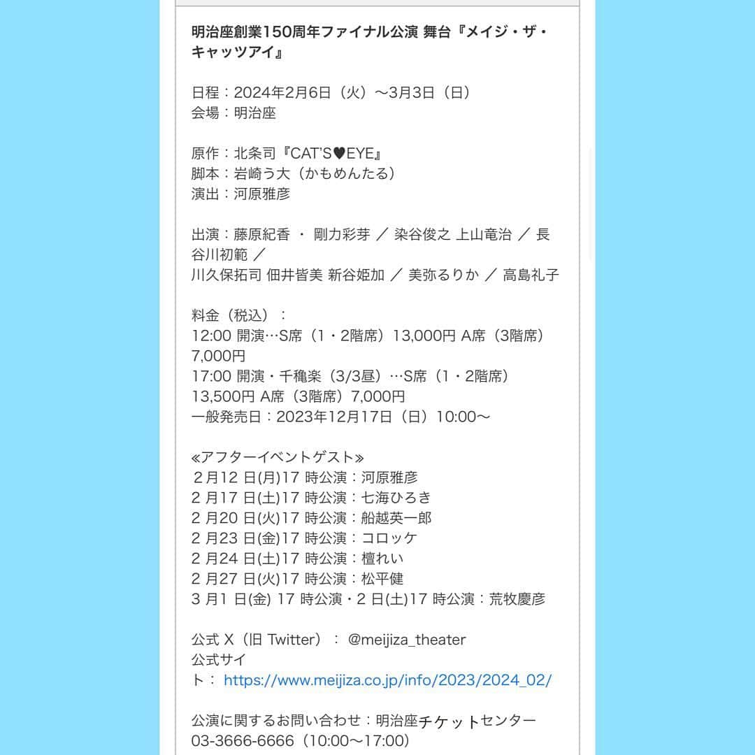 藤原紀香さんのインスタグラム写真 - (藤原紀香Instagram)「明治座創業150周年ファイナル公演 舞台『メイジ・ザ・キャッツアイ』ビジュアル解禁❣️   ついに『CAT’S❤️EYE』🐈‍⬛が舞台化‼️ 時は明治。明治の世に三姉妹が登場します。  日程：2024年2月6日（火）～3月3日（日） 会場：明治座   原作：北条司『CAT’S♥EYE』 脚本：岩崎う大（かもめんたる） 演出：河原雅彦  出演：藤原紀香 ・ 剛力彩芽 ／ 染谷俊之 上山竜治 ／ 長谷川初範 ／ 川久保拓司 佃井皆美 新谷姫加 ／ 美弥るりか ／ 高島礼子   料金（税込）： 昼の部12:00 開演…S席（1・2階席）13,000円 A席（3階席）7,000円 夜の部17:00 開演と千穐楽（3/3昼）…S席（1・2階席）13,500円 A席（3階席）7,000円 一般発売日：2023年12月17日（日）10:00   ≪アフタートークゲスト≫ ２月12 日(月)17 時公演：河原雅彦 2 月17 日(土)17 時公演：七海ひろき 2 月20 日(火)17 時公演：船越英一郎 2 月23 日(金)17 時公演：コロッケ 2月24日(土)17 時公演：檀れい 2 月27 日(火)17 時公演：松平健 3 月1 日(金) 17 時公演 ：荒牧慶彦  3月2 日(土)17 時公演：荒牧慶彦  （すべて敬称略）  公式 X（旧 Twitter）： @meijiza_theater 公式サイト： https://www.meijiza.co.jp/info/2023/2024_02/   公演に関するお問い合わせ：明治座センター 03-3666-6666（10:00～17:00）  #明治座創業150周年 #ファイナル公演 #舞台 #メイジザキャッツアイ #北条司 #catseye  #河原雅彦 #演出 #岩崎う大 #脚本 #かもめんたる  #喫茶店 #時は明治 #キャッツアイに不可能はなくてよ #怪盗 だけど #奪われた父の絵画🖼️だけ取り戻す  #tokyo   #キャッツアイ #3姉妹 #藤原紀香 #高島礼子 #剛力彩芽  #染谷俊之 #上山竜治 #長谷川初範 #川久保拓司 #佃井皆美 #新谷姫加 #美弥るりか  （敬称略） #明治座 150周年のanniversary公演なので、東京公演のみです✨ が宜しければ、ぜひいらして欲しいです❣️」11月24日 23時18分 - norika.fujiwara.official