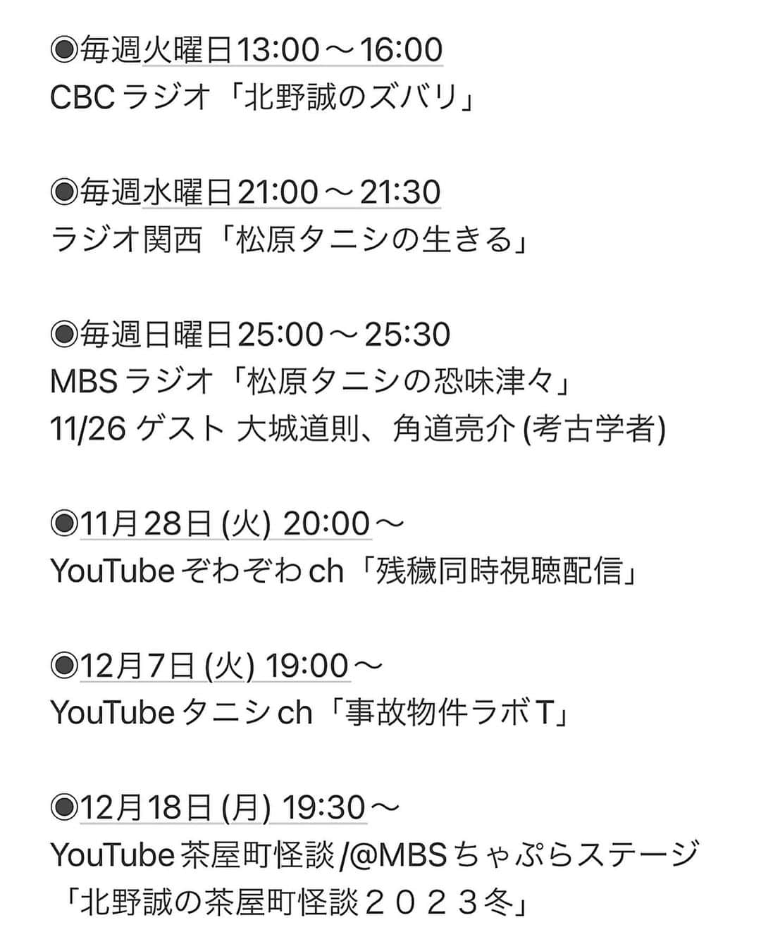 松原タニシさんのインスタグラム写真 - (松原タニシInstagram)「【今後の予定】  ◉毎週火曜日13:00〜16:00 CBCラジオ「北野誠のズバリ」  ◉毎週水曜日21:00〜21:30 ラジオ関西「松原タニシの生きる」  ◉毎週日曜日25:00〜25:30 MBSラジオ「松原タニシの恐味津々」 11/26 ゲスト 大城道則、角道亮介(考古学者)  ◉11月28日(火) 20:00〜 YouTubeぞわぞわch「残穢同時視聴配信」  ◉12月7日(火) 19:00〜 YouTubeタニシch「事故物件ラボT」  ◉12月18日(月) 19:30〜 YouTube茶屋町怪談/@MBSちゃぷらステージ 「北野誠の茶屋町怪談２０２３冬」  【イベント】  ◉11月27日(月) 19:00開演 @Zepp DiverCity「渋谷怪談夜会」  ◉12月2日(土) 16:00開演/18:30開演 @三宮洋酒喫茶どん底「絶叫真冬の肝だめし」  ◉12月3日(日) 15:30開演/19:00開演 @味園ビルアニマアニムス「BAR ギロチン」  ◉12月6日(水) 19:00開演 @青山月見ル君想フ「アイドル×怪談」  ◉12月15日(金) 19:00開演 @日本橋アートスペース兜座 「東京魔シュランガイド」  ◉12月16日(土) 18:30開演 @Loft9 Shibuya 「TEPPAN HORROR NIGHT!!!」  ◉12月19日(火) 18:30開演 @味園ユニバース 「ゆしんバンドワンマンライブ」  ◉12月23日(土) 16:30開演/19:00開演 @福岡大名 SQUARE GARDEN 「恐い食べ物ツアーin福岡」 ※16:30の回ゲスト濱幸成」11月26日 9時16分 - tanishi_m