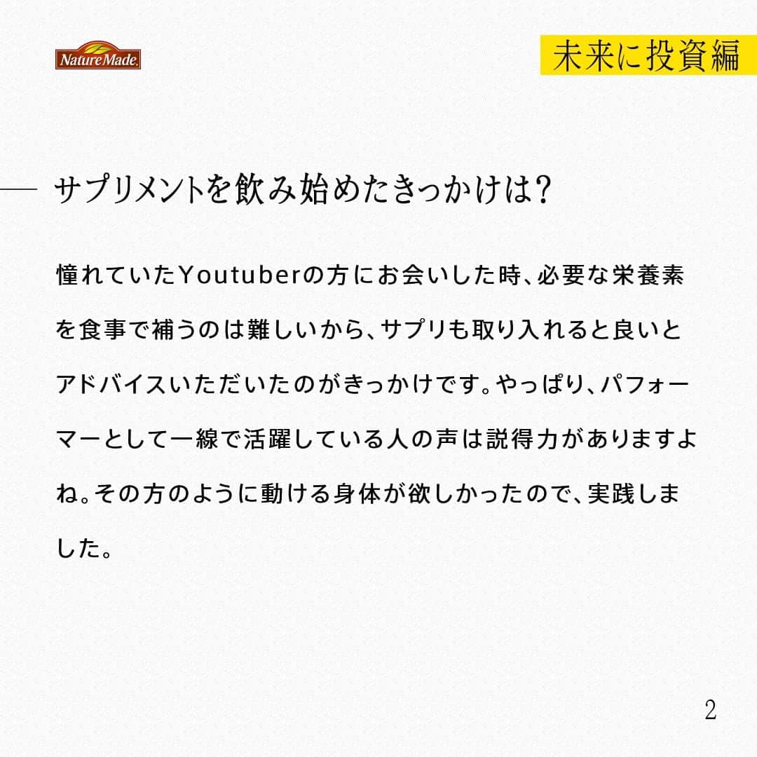 【公式】ネイチャーメイドさんのインスタグラム写真 - (【公式】ネイチャーメイドInstagram)「忙しい毎日の中で食事や栄養素まで気が回らないことはありませんか？ #あなたを支える一粒 ではリアルなオフィスワーカーやアスリート、アーティストを取材。 普段の健康を支える食事や栄養素、運動について聞いていきます。  ウォールトランポリンパフォーマー　石井 純さま（ @jump__boy )  【未来に投資編】  ―健康でいるために気を付けていること、心がけていることなどあれば教えてください  睡眠を最低でも7時間以上はとるように気を付けています。年齢を重ね、子どもが生まれて環境が変わったタイミングで、健康について意識するようになりました。睡眠時間が短いと日中の活動で集中力が続かなかったり、体調を崩してしまうことが多かったので、睡眠や寝室にはかなり投資しました。  ―サプリメントを飲み始めたきっかけは？  憧れていたYoutuberの方にお会いした時、必要な栄養素を食事で補うのは難しいから、サプリも取り入れると良いとアドバイスいただいたのがきっかけです。やっぱり、パフォーマーとして一線で活躍している人の声は説得力がありますよね。その方のように動ける身体が欲しかったので、実践しました。  ―サプリメントは、マイナスをゼロに戻すイメージですか？ゼロをプラスにするイメージですか？  独身時代は、食生活に気を配れなかった部分もあるので、足りてない部分を補っている「マイナスをゼロに戻す」というイメージでした。でも、健康や身体に意識が向いてきた今は、前へ進むための存在になってきていますね。  ―今後取り組みたいこと、目標などありますか？  パフォーマーとして動ける時間も限られてきているので、質の良い練習・食事・睡眠・サプリをより意識していき、できるだけ長く、跳んでいたいですね。そして、トランポリンやウォールトランポリンを多くの人に知ってもらえるような活動を増やしていきたいと思っています。  #あなたを支える一粒 #ネイチャーメイド #naturemade #ウォールトランポリンパフォーマー #ウォールトランポリン #世界大会 #トランポリン #パフォーマンス  #食事 #睡眠 #睡眠時間 #サプリメント」11月26日 20時00分 - naturemade_jp