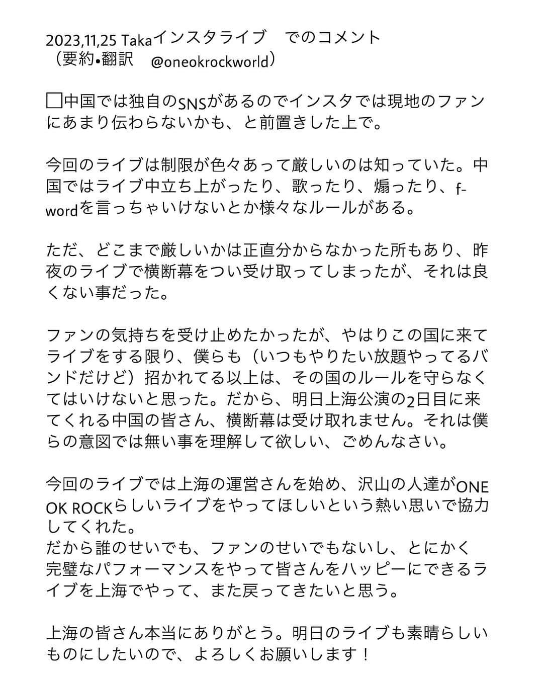 ONE OK ROCK WORLDさんのインスタグラム写真 - (ONE OK ROCK WORLDInstagram)「- ◾️11,25,2023  Insta live,Taka發來的資訊  Taka:上海Day 1因为接收粉丝的横幅引起了安保人员的注意，并收到了警告。这并不是任何人的错，只是每个地方的文化和规则不同，我们应该尊重当地的文化和遵守规矩。我在这里向大家道歉，是我注意的不够。因此，明天将不再接受来自粉丝的横幅，希望大家能互相理解，演出也顺利进行！  They will not be receiving any flags on shanghai day 2 live show due to cultural/event rules and regulation. Taka says it's no one's fault and wants everyone to have a fun and enjoyable time at their live. - #oneokrockofficial #10969taka #toru_10969 #tomo_10969 #ryota_0809 #luxurydisease#luxurydeseaseasiatour2023#shanghai」11月26日 16時05分 - oneokrockworld