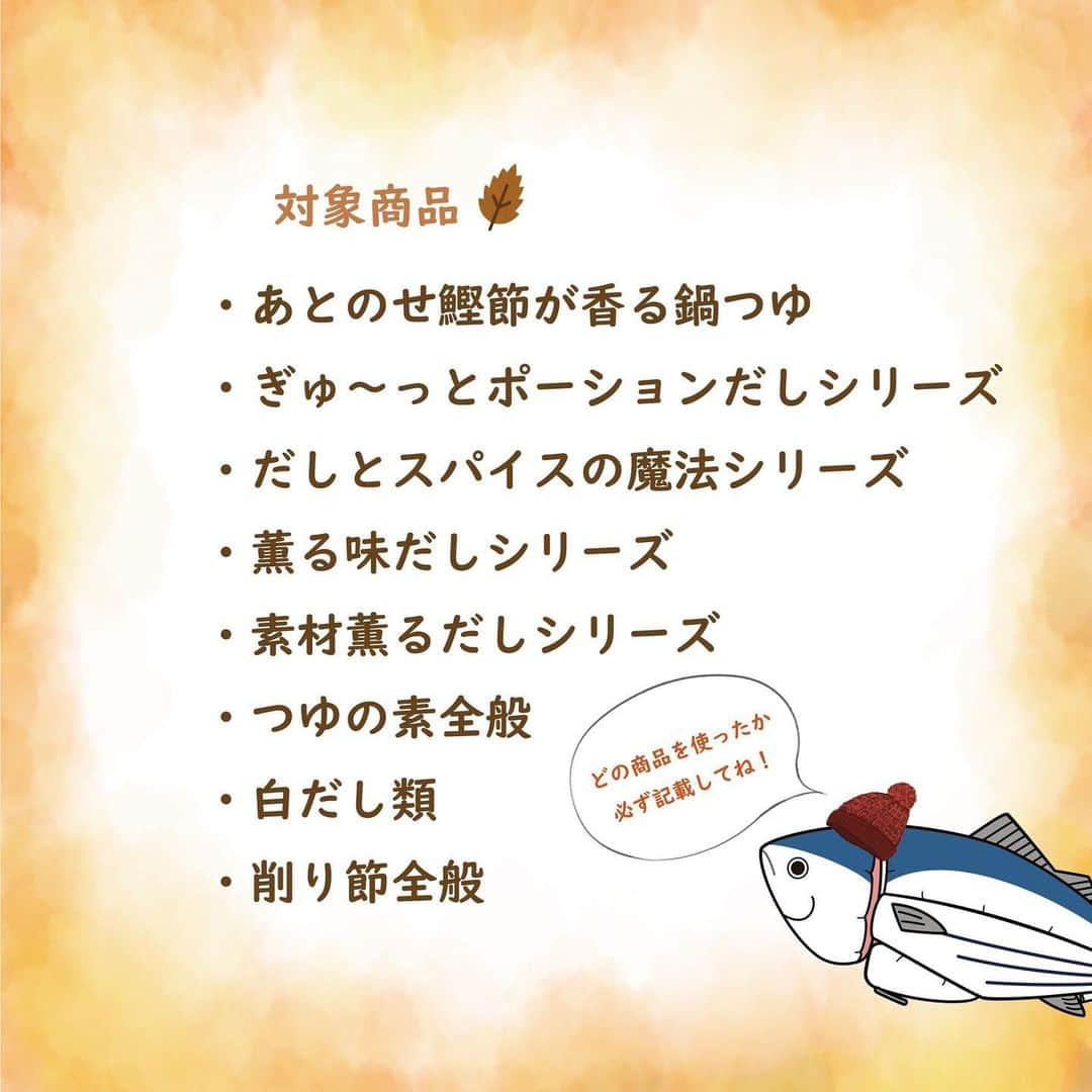 にんべん　おだしでキレイ習慣さんのインスタグラム写真 - (にんべん　おだしでキレイ習慣Instagram)「2023年12月1日から投稿キャンペーン「#おだし気分の冬ごはん 」が新しくスタートです🐟❄️ ご参加いただいた方の中から抽選で3名に「本枯鰹節 飲むおだし」「至福の一碗 だし茶漬け」「白だし特撰」をプレゼント！ フォロワー数やいいね数、撮影の技術は問いません♪  ぜひ、お気軽に投稿してくださいね⛄️💙   ※本キャンペーンは12月1日から開始。11月30日の投稿は無効となりますのでご注意ください。    - * - * - * - * - * - * - * - * - * - * - * - * - * - * - * - * - * -  【12月・1月・2月投稿キャンペーン】    ■テーマ #おだし気分の冬ごはん  かつお節やおだしを使って、今回はおだし気分の冬を味わえる料理🍚のレシピや食卓の投稿を募集します！（お料理のジャンルは問いません） 開催期間中はいくつ投稿してもOKです！   ■指定ハッシュタグ  #おだし気分の冬ごはん  #にんべんだしアンバサダー  #だしのある生活  #にんべん   ※Twitterは投稿できる文字数が少ない為、「#おだし気分の冬ごはん」のみの記載でも問題ございません。    ■対象商品  ※どの商品を使ったか必ず記載してください。   ・あとのせ鰹節が香る鍋つゆ  ・ぎゅ～っとポーションだしシリーズ  ・だしとスパイスの魔法シリーズ  ・薫る味だしシリーズ  ・素材薫るだしシリーズ  ・つゆの素全般  ・白だし類  ・削り節全般   ■開催期間  2023年12月1日～2月29日   ■対象SNS  インスタグラム・X(旧Twitter)・Blog ※マイページに連携しているSNSアカウントを使用してください。   🐟参加条件　#にんべんだしアンバサダー に登録している方。新規登録は公式サイトからご登録いただけます🥳  #投稿キャンペーン #レシピ #簡単レシピ  #食卓 #おうちごはん #冬の味覚 #冬ごはん #冬レシピ #おだし #だしのある生活 #かつお節 #鰹節 #にんべん #にんべんだしアンバサダー #おだし気分の冬ごはん」11月30日 12時00分 - ninben.dashiambassador