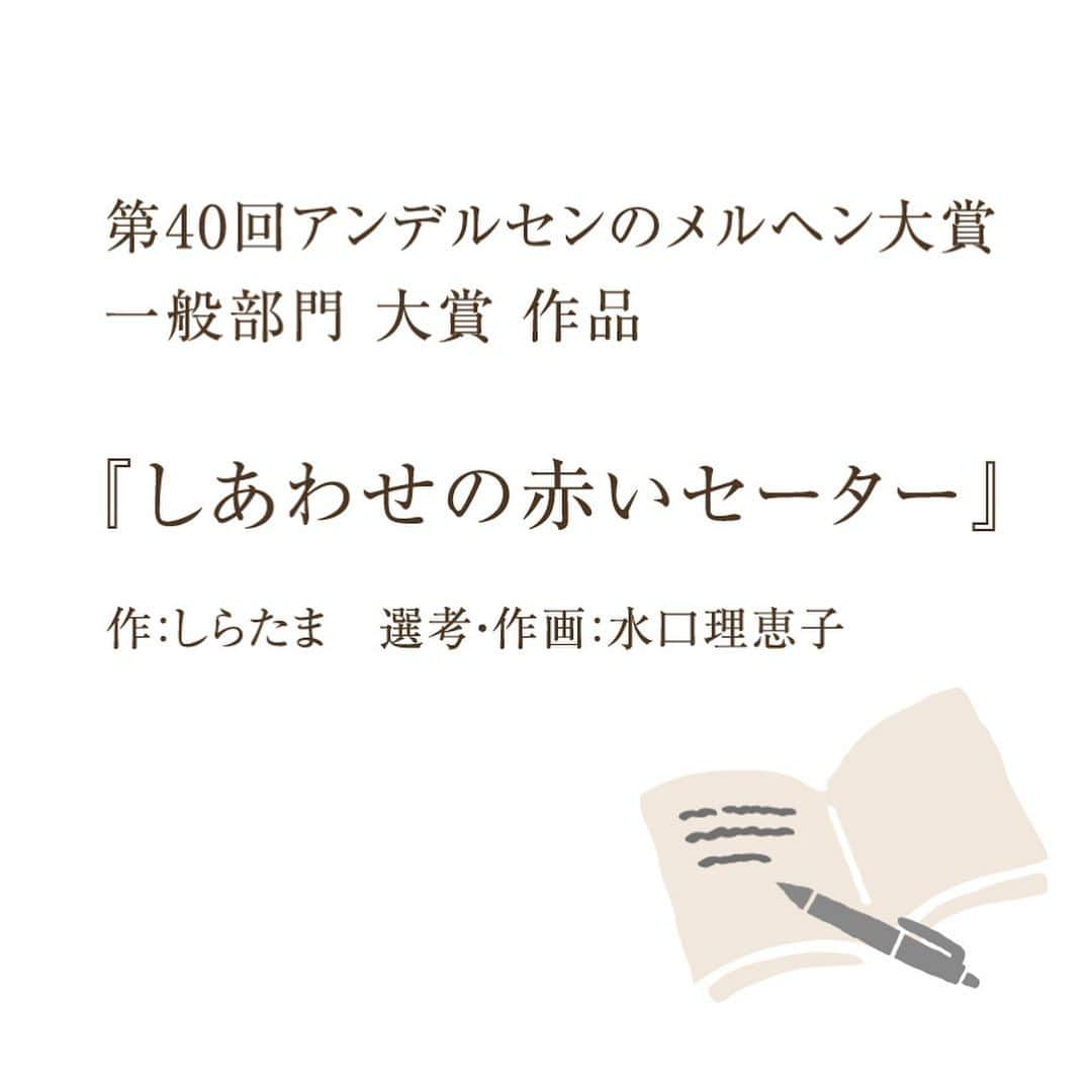 ANDERSEN アンデルセンさんのインスタグラム写真 - (ANDERSEN アンデルセンInstagram)「第41 回「アンデルセンのメルヘン大賞」作品募集のご案内  あなたの物語が1 冊の絵本になります。  広く一般の方から物語を募集し、 優れた作品に挿絵をつけ 絵本を刊行する童話大賞です。  文書を書くことが初めてという方でも、 日々のできごとを日記につけるように 素直な気持ちで自由に綴ってみませんか。 身近な暮らしから生まれた あなただけの物語をお待ちしています。  【応募要項】 ・応募期間 2023 年10 月1 日（日）～2024 年1 月10 日 水） ・応募規定 一般部門 国内在住中学生以上 8000 文字以内 こども部門 国内在住小学校6 年生まで800 文字以上 2000 文字以内 ・発表2024 年4 月2 日 (火） 広島アンデルセンで開催される授賞式で発表  詳しくは、「アンデルセンのメルヘン大賞」の ホームページをご覧ください。 「メルヘン大賞」で検索🔎」11月27日 8時12分 - andersen_official_jp