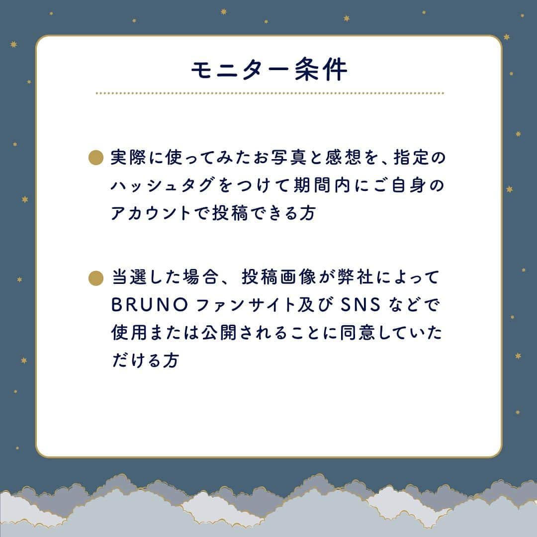 BRUNOさんのインスタグラム写真 - (BRUNOInstagram)「＼ 新商品モニターキャンペーン☻ ／   BRUNOから新登場のリフレッシュアイテムを試せるチャンス！新商品の発売を記念して、モニター募集キャンペーンを開催するよー！！   フォロー＆コメントで応募完了！ 「パーソナルアロマディフューザー」か「ワイヤレスライトスピーカー」どちらを使ってみたいかAかBでコメントしてね✨   毎日の忙しさで疎かになりがちなおやすみ前の時間。 優しい香りに癒される「パーソナルアロマディフューザー」でリラックスしたり、  音と光に癒される「ワイヤレスライトスピーカー」と一緒にゆっくりバスタイムをくつろいだり、  BRUNOのリフレッシュアイテムを使って自分のための時間をつくりませんか？   詳しい応募方法はこちら☞ — ＜応募方法＞  1.BRUNO公式アカウント(@bruno_enjoy )をフォロー 2.モニターしてみたいアイテムをAかBどちらかをコメントで回答 さらに、モニターへの意気込みや、アピールなどをコメントに書けば当選確率がUPするかも！？ みんなの理想のナイトルーティンや、寝る前のケアなどもあればぜひコメントで教えてね🌙     ＜キャンペーン期間＞ 2023年11月27日(月) ～ 12月5日(火) 23時59分まで   ＜モニター商品＞ A：パーソナルアロマディフューザー＆アロマエッセンシャルオイル　5名様 B：ワイヤレスライトスピーカー　5名様 ※モニター商品はA、Bのどちらかとなります。 ※Aのアロマエッセンシャルオイルの香りはランダムで1種となります。   ＜モニター条件＞ ●実際に使ってみたお写真と感想を、指定のハッシュタグをつけて期間内にご自身のアカウントで投稿できる方 ●当選した場合、投稿画像が弊社によってBRUNOファンサイト及びSNSなどで使用または公開されることに同意していただける方 —   BRUNO から提案する、おやすみ前のケアで心地よい毎日を。 たくさんのご応募お待ちしております☻   ＜注意事項＞ ※応募資格 ・ご応募・お届けは国内在住の方のみとなります。 ・Instagramアカウントが非公開設定の場合、対象外となります。 ※当選発表 ・当選可否についてのお問い合わせにはお応えいたしかねます。 ・当選者の発表は当選者の方のみ12月11日(月)までに、順次ダイレクトメッセージにてご連絡いたします。 当選通知後１週間以内にご返信いただけない場合や、公式アカウントのフォローを削除されている場合は当選無効となりますのでご注意下さい。 ※その他 ・こちらの画像は商品のイメージ写真になります。予めご了承くださいませ。 ・賞品は欠陥がみられる場合を除いて、返品・交換は行っておりません。 ・いただいた個人情報は本キャンペーンの当選のご案内、プレゼントの発送のみに使用させて頂き、本件以外に利用することはございません。商品発送後は、弊社個人情報保護方針に従い取り扱い致します。 ・本キャンペーンは予告なく変更・中止する場合がございます。 ・本キャンペーンについてInstagram運営元との関係は一切ございません。 ・下記の場合は、当社では一切の責任を負いかねます。 1.ご使用の機器、ご利用のアプリケーション等のエラーにより応募できない場合 2.コメント投稿によって発生したトラブル 3.応募にあたって生じた、いかなる障害 —   #BRUNO #ブルーノ #BRUNOがある暮らし #おうちでBRUNO  #インテリア #暮らしを楽しむ #日々の暮らし #こどものいる暮らし#おうち時間 #おしゃれ家電 #インテリア家電 #丁寧な暮らし #二人暮らし #一人暮らしインテリア  #暮らし #アロマディフューザー #アロマ #アロマオイル #スピーカー #バスグッズ #癒しアイテム #リフレッシュアイテム #ナイトルーティン #ナイトルーティーン #夜活 #睡眠は大事 #BRUNOと過ごす夜の3時間 #ブルーノモニターキャンペーン」11月27日 12時36分 - bruno_enjoy