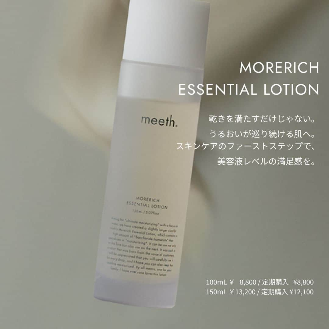 meethさんのインスタグラム写真 - (meethInstagram)「. ＿＿＿＿＿＿＿＿＿＿＿＿＿＿＿＿＿＿  MORERICH ESSENTIAL LOTION モアリッチエッセンシャルローション ＿＿＿＿＿＿＿＿＿＿＿＿＿＿＿＿＿＿  乾きを満たすだけじゃない。 うるおいが巡り続ける肌へ。  meethを代表する、敏感肌向けの高保湿化粧水。  ■モアリッチエッセンシャルローション <化粧水> 容　量：100mL 価　格：8,800円 (税込)  容　量：150mL 価　格：13,200円 (税込) 定期購入価格：12,100円 (税込)  #meeth  #美肌は最高のジュエリー #ミース #肌活  #保水 #透明感 #乾燥 #保湿 #meethstore #ミースキンズ #skincareroutine #スキンケア #スキンケアブランド #化粧水 #モアリッチエッセンシャルローション #morerichessentiallotion  #ふるさと納税返礼品 #岩内海洋深層水」11月27日 18時00分 - meeth_official