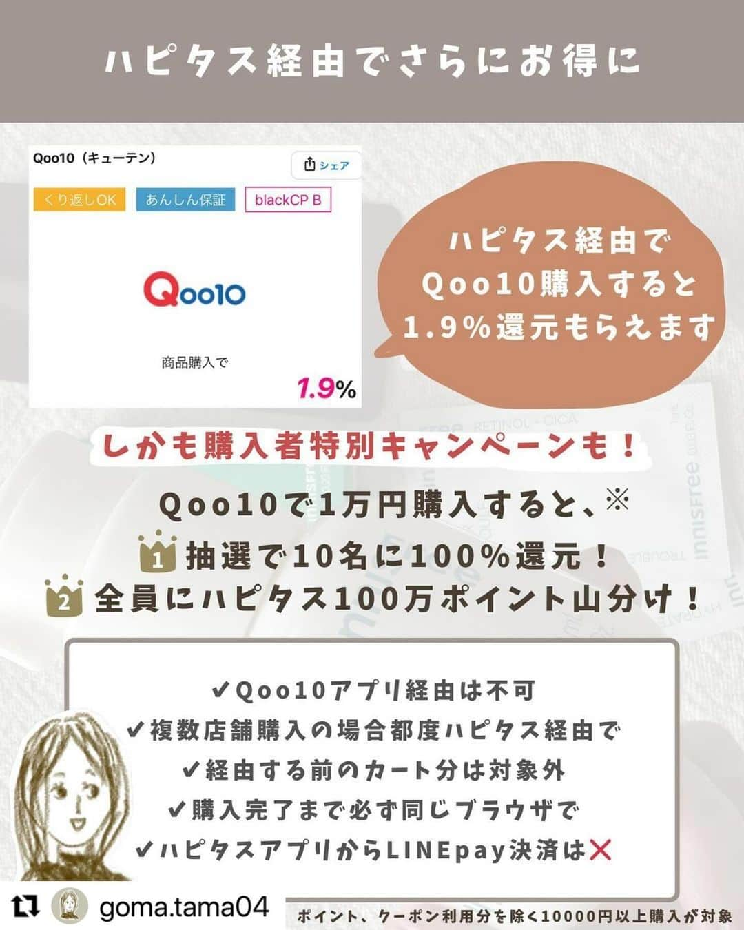ハピタスさんのインスタグラム写真 - (ハピタスInstagram)「#Repost @goma.tama04 with @use.repost ・・・ @goma.tama04 メガ割開催中！ ⁡ ⁡ ＼Qoo10 メガ割／ きました〜！Qoo10！！ ⁡ ⁡ 11/23(水)〜12/3(日) ⁡ ⁡ メガ割の激アツ特典⌇ ✔︎︎︎︎100円以上で使える20%オフクーポン×10 ✔︎︎︎︎メガ割限定独占商品 ✔︎︎︎︎毎日0時からタイムセール ✔︎︎︎︎ショップクーポン ✔︎︎︎︎抽選チャレンジ ⁡ ⁡ 100円から20%オフクーポン使えて さらに10枚も貰えるのやばいですよね🫣💕 ⁡ ⁡ 先日購入したイニスフリーのレチノール 3960円がメガ割クーポン込で 2772円になっててショック😭🥲 ⁡ ほんと安すぎ😭 ⁡ ⁡ 20%オフクーポン使えば 他のサイトよりもかなりお安く買えるので この機会に買ってみてくださいね𓂃‪♡ ⁡ ⁡ ⁡ そして購入時はハピタス経由をお忘れなく！ ⁡ ハピタスから経由で 還元1.1%→1.9% ポイントアップ⤴︎ ⁡ さらに特別キャンペーン📣 Qoo10にて1万円以上購入で 🥇10名様に抽選で100%ポイントバック 🏅全員にハピタス100万ポイント山分け ⁡ ⁡ ⌇ハピタス紹介登録⌇ ⁡ 12月末までに500P貯めると800P 新規キャンペーンで最大200P ▶︎合わせて1000Pもらえます♥ ⁡ さらに！ 私から新規登録すると通常より100P多く 登録ポイントがもらえます✨️ ⁡ プロフィールのURLからいってみてね🧸 ⁡ ⁡ またお得情報がきたら共有する予定なので フォローしてお待ちください！ @goma.tama04 ←🤍 ⁡ ---*----*----*----*----*----* ⁡ いつもいいね、保存 ありがとうございます💕 ⁡ このアカウントでは話題の情報や 楽天のお得情報を配信してます🧸🤍 ⁡ お得情報のリンクやルームへは @goma.tama04 のトップにあるリンクへ𖤐´- ⁡ ----*----*----*----*----*----* #Qoo10#キューテン#Qoo10購入品#韓国コスメ#ハピタス#イニスフリー#Innisfree#韓国女子#ポイントサイト」11月28日 12時07分 - hapitas_official