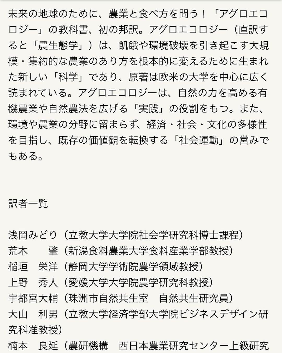 小谷あゆみさんのインスタグラム写真 - (小谷あゆみInstagram)「アグロエコロジーの本が出ました！ 出版記念してなななんと アグロエコロジーとは何か 翻訳すると農生態学ですがそれだけではピンと来ない そこで、 なぜいま必要なのか、 カリフォルニア大学の村本穣司先生、澤登早苗先生はじめ翻訳に関わった方達が実践と実例を交えてお話されます。 オンラインはなんと無料ー これは聞かなければ！！ わたしも司会でお手伝い。 友人知人限定でリアル会場のご参加も受け付けます。 12/12農文協にて #アグロエコロジー #agroecologia  #スティーブングリースマン Stephen R. Gliessman 未来の地球のために、農業と食べ方を問う！「アグロエコロジー」の教科書、初の邦訳。アグロエコロジー（直訳すると「農生態学」）は、飢餓や環境破壊を引き起こす大規模・集約的な農業のあり方を根本的に変えるために生まれた新しい「科学」であり、原著は欧米の大学を中心に広く読まれている。アグロエコロジーは、自然の力を高める有機農業や自然農法を広げる「実践」の役割をもつ。また、環境や農業の分野に留まらず、経済・社会・文化の多様性を目指し、既存の価値観を転換する「社会運動」の営みでもある。 #agrofloresta  #agroecology  #ecology  #農生態学 #生態系サービス  藤原辰史（京都大学准教授）推薦 根本から知らなければ、根本から変えることはできない。  水、風、土、光、植物、動物、人間が複雑にからまりあう農業という現象を、かくも魅力的に描いた書物を私は知らない。そう、農業を学ぶとは、地球をまるごと学ぶことだったのだ。  長いあいだ自然と人間に傷を負わせてきた工業的農業からアグロエコロジーへの道筋を、自然科学の厳密な論理と具体的な事例を交えて説くこの新時代の農書を手にすれば、もう未来に怯える必要はない。」11月29日 9時50分 - vegeanaayu