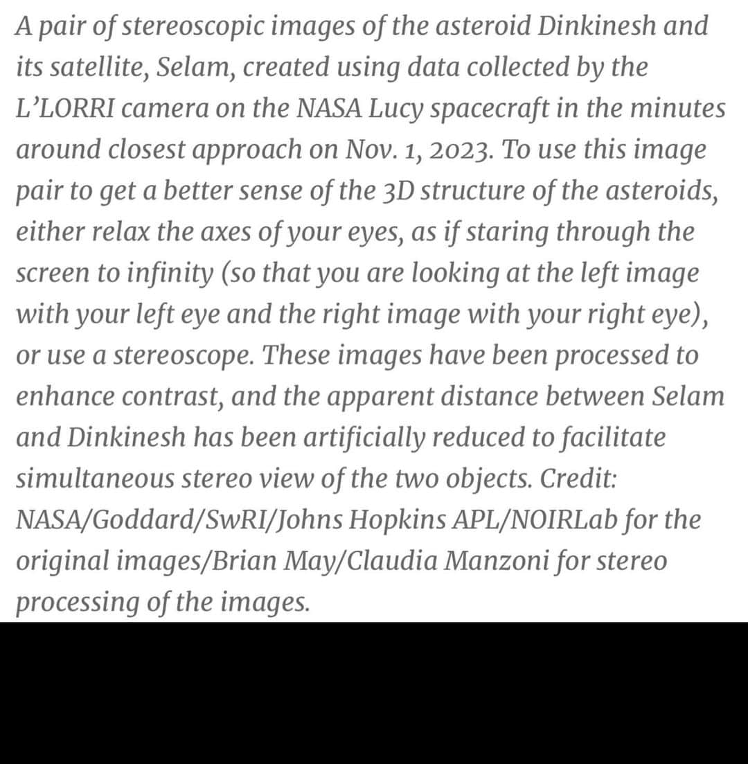 ブライアン・メイさんのインスタグラム写真 - (ブライアン・メイInstagram)「This is the first ever high resolution 3-D image of the tiny Dinkinesh asteroid system.  Published today BY NASA. Made by May/Manzoni from data collected by the LUCY spacecraft as it recently flew past Dinkinesh at 10,000 miles per hour.  The two images used to make this stereo were captured only a few seconds apart, as the spacecraft zoomed by, on its journey to visit the Trojans - bunch of asteroids way out in the orbit of Jupiter.  Notice that only in the stereo version is it apparent that the smaller body - now named Selam - itself made up of two smaller asteroids - a contact binary’. This was all an amazing revelation when the data came in.  For the full story visit the NASA website.  Enjoy ! 💥💥💥💥I’ll post on my Stories sideways so you can get a closer look in stereo if you have your OWL viewer handy.  Proud to have NASA choose this image for their official Press release.  My special thanks to LUCY mission PI (boss) Hal Levison for appointing me a collaborator - and thanks to the entire team for making me feel welcome.  Bri」12月1日 4時20分 - brianmayforreal