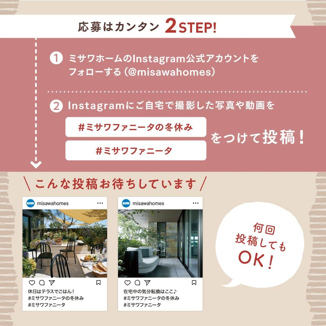 ミサワホーム株式会社さんのインスタグラム写真 - (ミサワホーム株式会社Instagram)「@misawahomes⠀ ◆---------------------------------------------------------◆ ミサワホームオーナーさま限定！ Instagramフォトコンテスト【ミサワファニータの冬休み】を開催♪  みなさまの「冬の暮らし」をシェアして、プレゼントを当てよう！ ◆---------------------------------------------------------◆  このたび、ミサワホームのオーナーさま向けに「ミサワファニータの冬休み」をテーマにミサワホームで過ごす冬の暮らしを撮影・投稿してくれた方の中から豪華景品をプレゼント！ 期間中、たくさんのご投稿を楽しみにしています◎ （ファニータは「ファン」を表すフィンランド語です）  住まいづくりを検討中のフォロワーのみなさまは、指定のハッシュタグで、ミサワホームオーナーさまがどのような住まいで暮らしているのか、ぜひチェックしてみてください！ ★「#ミサワホームオーナー」の投稿も合わせてチェック♪  ---------------------------------------------------------  【応募方法】 ①ミサワホーム公式アカウント【 @misawahomes 】をフォローする ②ミサワホームで過ごす冬の暮らしを撮影し、 　「#ミサワファニータの冬休み」＆「#ミサワファニータ」の２つのハッシュタグをつけて、 　お写真・動画をフィードやリールで投稿したら応募完了✓ 　期間中、何回ご投稿いただいてもOKです◎  【賞品】 ILLUMSカタログギフト「コペンハーゲン」 15名さま お洒落な北欧ブランドを中心に衣食住さまざまなアイテムを取りそろえたカタログギフトです！  【キャンペーン期間】 2023年12月1日（金）～2024年1月14日（日）23:59まで   【当選発表】 厳正な抽選の上、当選された方には応募期間終了後、2024年1月下旬以降に公式Instagramアカウント（@misawahomes）よりダイレクトメッセージ機能でお知らせします。 《⚠偽アカウントからのDMにご注意ください！》偽アカウントからのフォロー、DM送信が確認されています。 DMが届いたら、必ずDMの送信元アカウントが @misawahomes であることをご確認ください。  【注意事項】 ・DMを受け取れる設定になっていることをご確認ください。 ・Instagramアカウントを非公開設定している場合は応募対象外となりますので、ご注意ください。 ・当選された方には、当アカウントよりDMでお知らせするとともに、商品のお届け先情報をお伺いさせていただきます。 ・当選後、期日までにDMのご返信がない場合、またお届け先情報をいただけない場合は当選無効となります。 ・当選発表時にこのアカウント（ @misawahomes ）をフォローしていない場合、またinstagramを退会されている場合は当選の対象外となりますのでご注意ください。 ・賞品のお届けは日本国内のみの発送となりますのでご了承ください。 ・利用者間に生じたトラブルは当該利用者間において解決するものとし、弊社は責任を負わないものとします。 ・当キャンペーンは、Meta社Instagramとは一切関係ありません。 ・当選結果に関するお問い合わせはご対応いたしかねます。 ・当アカウント以外からの偽アカウントのDMでのやり取り等で、何らかの問題が発生しても、弊社では一切の責任を負いかねますことを予めご了承ください。  【禁止事項】 ・当キャンペーンの運営を妨げる行為 ・当社または他人に迷惑、不利益、損害を与える行為 ・当社または第三者のコンピューターの清浄な機能を阻害する行為 ・当社または他人を誹謗中傷し、その名誉もしくは信用を毀損する行為 ・他人の著作権その他の知的財産権を侵害する行為 ・他人の財産、プライバシーもしくは肖像権を侵害する行為 ・営利を目的とした情報提供、広告宣伝もしくは勧誘行為に本キャンペーンを使用する行為 ・政治活動、選挙活動、法令、社会常識に反する行為及び当社が不適切と判断する行為 ・その他前各号に類する行  <プライバシーポリシー> ご記入いただきました個人情報は、弊社プライバシーポリシーに基づき管理いたします。 お預かりした個人情報は、本キャンペーンの抽選および当選者用賞品発送、本件に関する諸連絡に利用させていただきます。 当社が責任をもって安全に蓄積・保管し、第三者に譲渡・提供することはございません。 https://www.misawa.co.jp/legal/index.html  ￣￣￣￣￣￣￣￣￣￣￣￣￣￣￣￣ #misawahome  #ミサワホーム  #ミサワホーム注文住宅  #新築戸建て #戸建て #こだわりの家づくり #建築実例  #施工実例  #施工例 #フォトコン #フォトコンテスト #フォトコンテスト開催中 #フォトコンテスト応募」12月1日 18時00分 - misawahomes