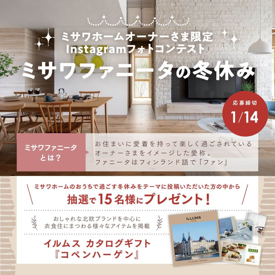 ミサワホーム株式会社のインスタグラム：「@misawahomes⠀ ◆---------------------------------------------------------◆ ミサワホームオーナーさま限定！ Instagramフォトコンテスト【ミサワファニータの冬休み】を開催♪  みなさまの「冬の暮らし」をシェアして、プレゼントを当てよう！ ◆---------------------------------------------------------◆  このたび、ミサワホームのオーナーさま向けに「ミサワファニータの冬休み」をテーマにミサワホームで過ごす冬の暮らしを撮影・投稿してくれた方の中から豪華景品をプレゼント！ 期間中、たくさんのご投稿を楽しみにしています◎ （ファニータは「ファン」を表すフィンランド語です）  住まいづくりを検討中のフォロワーのみなさまは、指定のハッシュタグで、ミサワホームオーナーさまがどのような住まいで暮らしているのか、ぜひチェックしてみてください！ ★「#ミサワホームオーナー」の投稿も合わせてチェック♪  ---------------------------------------------------------  【応募方法】 ①ミサワホーム公式アカウント【 @misawahomes 】をフォローする ②ミサワホームで過ごす冬の暮らしを撮影し、 　「#ミサワファニータの冬休み」＆「#ミサワファニータ」の２つのハッシュタグをつけて、 　お写真・動画をフィードやリールで投稿したら応募完了✓ 　期間中、何回ご投稿いただいてもOKです◎  【賞品】 ILLUMSカタログギフト「コペンハーゲン」 15名さま お洒落な北欧ブランドを中心に衣食住さまざまなアイテムを取りそろえたカタログギフトです！  【キャンペーン期間】 2023年12月1日（金）～2024年1月14日（日）23:59まで   【当選発表】 厳正な抽選の上、当選された方には応募期間終了後、2024年1月下旬以降に公式Instagramアカウント（@misawahomes）よりダイレクトメッセージ機能でお知らせします。 《⚠偽アカウントからのDMにご注意ください！》偽アカウントからのフォロー、DM送信が確認されています。 DMが届いたら、必ずDMの送信元アカウントが @misawahomes であることをご確認ください。  【注意事項】 ・DMを受け取れる設定になっていることをご確認ください。 ・Instagramアカウントを非公開設定している場合は応募対象外となりますので、ご注意ください。 ・当選された方には、当アカウントよりDMでお知らせするとともに、商品のお届け先情報をお伺いさせていただきます。 ・当選後、期日までにDMのご返信がない場合、またお届け先情報をいただけない場合は当選無効となります。 ・当選発表時にこのアカウント（ @misawahomes ）をフォローしていない場合、またinstagramを退会されている場合は当選の対象外となりますのでご注意ください。 ・賞品のお届けは日本国内のみの発送となりますのでご了承ください。 ・利用者間に生じたトラブルは当該利用者間において解決するものとし、弊社は責任を負わないものとします。 ・当キャンペーンは、Meta社Instagramとは一切関係ありません。 ・当選結果に関するお問い合わせはご対応いたしかねます。 ・当アカウント以外からの偽アカウントのDMでのやり取り等で、何らかの問題が発生しても、弊社では一切の責任を負いかねますことを予めご了承ください。  【禁止事項】 ・当キャンペーンの運営を妨げる行為 ・当社または他人に迷惑、不利益、損害を与える行為 ・当社または第三者のコンピューターの清浄な機能を阻害する行為 ・当社または他人を誹謗中傷し、その名誉もしくは信用を毀損する行為 ・他人の著作権その他の知的財産権を侵害する行為 ・他人の財産、プライバシーもしくは肖像権を侵害する行為 ・営利を目的とした情報提供、広告宣伝もしくは勧誘行為に本キャンペーンを使用する行為 ・政治活動、選挙活動、法令、社会常識に反する行為及び当社が不適切と判断する行為 ・その他前各号に類する行  <プライバシーポリシー> ご記入いただきました個人情報は、弊社プライバシーポリシーに基づき管理いたします。 お預かりした個人情報は、本キャンペーンの抽選および当選者用賞品発送、本件に関する諸連絡に利用させていただきます。 当社が責任をもって安全に蓄積・保管し、第三者に譲渡・提供することはございません。 https://www.misawa.co.jp/legal/index.html  ￣￣￣￣￣￣￣￣￣￣￣￣￣￣￣￣ #misawahome  #ミサワホーム  #ミサワホーム注文住宅  #新築戸建て #戸建て #こだわりの家づくり #建築実例  #施工実例  #施工例 #フォトコン #フォトコンテスト #フォトコンテスト開催中 #フォトコンテスト応募」