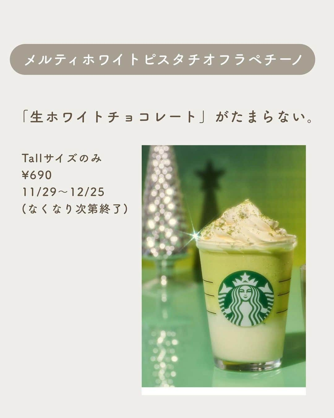 いんスタバぐらまーさんのインスタグラム写真 - (いんスタバぐらまーInstagram)「【クリスマス限定🌲】スタバ新作は徹底攻略しなきゃ損だ🎅🏻❤️ ⁡ #メルティホワイトピスタチオフラペチーノ ⁡ とろっとクリーミー❤️ これは何杯もリピートするやつ。 ⁡ ぜひ〜 ⁡ ⁡ ━━━━━━━━━━━━━━━━ ⁡ ⚫︎ステンレスストロー カフェタイムのアクセサリーになるようなステンレスストローや、タンブラーをつくりました🌱 @cuet_official  ⁡ ーあ、かわいい。　 そんな小さな感情が、自分自身の選択や自然に対するやさしさを考える「きっかけ」になりますように。 ⁡ ⁡ \ フォローしているだけで当たる / ⚫︎毎月抽選会🎁 ⁡ 次回は限定ステンレスストローセット♡ ・応募条件: @cuet_official @instaba.gramer フォロー ・【各ポストストーリーシェア】で当選確率up！ (非公開アカウントの方はスクショしてDMください！) ⁡ ⁡ ⁡ ━━━━━━━━━━━━━━━━━ ⁡ <アカウント> ⁡ ●スタバカスタム スタバをもっとお得に、もっと楽しく☕️ 他のカスタムもみる▷ @instaba.gramer  ⁡ ●ダイエット中 低カロリーのスタバカスタム🏃☕️ ▷@sutaba_diet ⁡ ●きっかけ屋Cuet アクセサリーのように 毎日持ち歩きたくなる【ステンレスストロー】　　▷@cuet_official ⁡ ⁡ ━━━━━━━━━━━━━━━━ ⁡ <アカウントの有効活用術> ⁡ 🔖保存で 【自分だけのスタバまとめ】 ⁡ 📖マークから 【ドリンク別 厳選カスタム一覧】 　 🔎#ぺちの〇〇(ドリンク名) で過去にご紹介した【全カスタム一覧】 ↓ 今回のドリンクまとめ #ぺちのストロベリー ⁡ 🔎#スタバ豆知識〇〇(知りたいこと) で過去にご紹介した【スタバのお得情報】 ⁡ 左上マークは【スタバeチケット向きカスタム】 🎫→¥700 🎟️→¥500  ⁡ 左下のラベル 🟩→定番ドリンク　🟫→期間限定ドリンク ⁡ ━━━━━━━━━━━━━━━━━━━━━ ⁡ ⁡ 2023 / 12 / 1 （ fri ） ⁡ 画像はSTARBUCKS公式HP,LINEより ⁡ #スタバ#スタバカスタム#スタバ新作カスタム#新作フラペチーノ#スターバックス.」12月1日 19時28分 - instaba.gramer