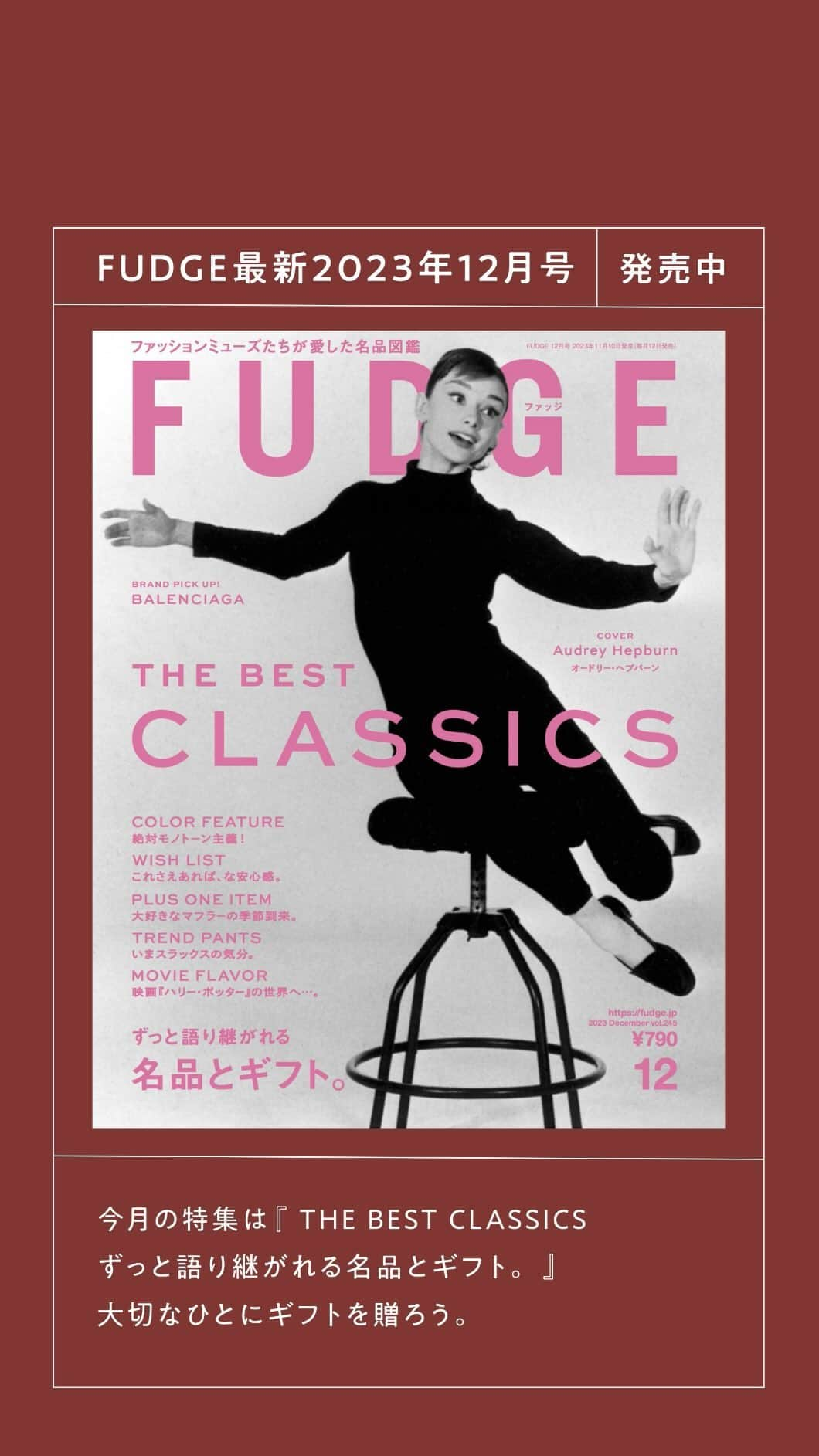 FUDGEのインスタグラム：「‣ ‣ ‣好評発売中！『FUDGE』2023年12月号は『 THE BEST CLASSICS ずっと語り継がれる名品とギフト。 』特集 大切なひとにギフトを贈ろう。  【 Eternal Icons Loved by Celebrities あの人が愛した名品 】 あったかいコーヒーを飲みながらふと思う。“自分のスタイル”ってなんだろう？きっとそれは可愛いとか心地よいとか、いろんなものを超越した”好き”という想いから生まれるんじゃないかしら？モデルや女優が愛した名品には、エターナルな”好き”が詰まってると思うの。  【 TASTE THE JOY！ おいしいお取り寄せ 】 2023年も残りわずか。今年もいろいろあったよね。おいしいものを食べながら、みんなで1年を振り返ろう。おもたせにぴったりな全国のおいしいものを持ち寄って、素敵な笑顔で新年を迎えようじゃあ〜りませんか！  【 WINTER BLACK 冬も黒が好き 】 お洒落したい日も、ラクしたい日も、結局いつも手に取るのは黒なのだ。モードになりすぎないよう注意しながら、キャッチーに、愛嬌たっぷりに冬の黒を楽しもう。  【 WISH LIST いいものカタログ 】 2023年もあと少し！ずっと使い続けたいもの、買い替えながら使いたいもの、そんなあれこれを集めた「いいものカタログ」ができました。今年はコレで締めくくりましょう。  【 Hndsome girl’s favorites are TIES and SLACKS ハンサムガールはネクタイとスラックスがお好き 】 憧れはいつか観た映画の主人公、アニー・ホール。ネクタイとスラックスを相棒に、今日もハンサムガールを気取ります。凛としていてカッコいい、だけどレディなマインドも忘れないそんな素敵な女性になりたいのです。  【 WELCOME！SCRF！ ぐるぐるしない？ 】 本格的に冷えてきたし、ぐるりぐるりとマフラーを巻こう。差し色だったり、クラシカルな柄だったり、2WAYだったり……、それでいてあったかくて可愛いやつ！だって、お洒落に寒さと向き合いたいじゃん？  【 With you, Winter Night Out 夜のお出かけと、メイクアップ 】 楽しい予定がたくさん詰まった、冬の夜。 スタイル別にポイントをぐっと絞ったメイクアップでお出かけ姿をブラッシュアップ。ヘアメイク・大西あけみさんによる解説付きでお届けします。  - - - - - - - - - - - - - - - 全国の書店、コンビニ、webで人気販売中です！◎ ぜひ最新号をゲットして @fudge_magazine をタグ付けしてくださいね！  《FUDGEの他のアカウントも更新中》 ⌎men'sFUDGE @mensfudge ⌎snap @fudge_snap ⌎online store @fudge_online_store ⌎friend @fudge_friend ⌎coffee @fudge_coffee  #fudge #ファッジ #fudge_magazine #洋服好きな人と繋がりたい #服好き #おしゃれ女子 #おしゃれ好き #お洒落好き #お洒落女子 #ニットコーデ #セーター #ジーンズ #デニムコーデ #靴 #トップス #コーディネート #カジュアルコーデ #冬コーデ #ニットコーデ #冬服 #冬服コーデ #セーターコーデ #オードリーヘップバーン #audreyhepburn」