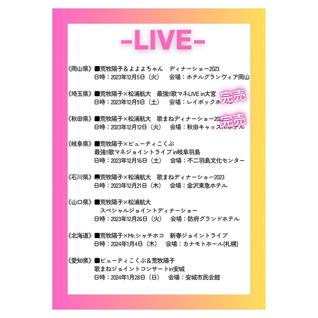 荒牧陽子のインスタグラム：「2023〜2024. Live ┈︎┈︎┈︎┈︎┈︎┈︎┈︎┈︎┈︎┈︎┈︎┈︎ Live情報更新したよ！ （追加されたらまたお知らせします✨） ⁡ ［ライブ］と［ディナーショー］があります！ ⁡ 金額などの詳細は 荒牧陽子ホームページ、 荒牧陽子スタッフTwitterや 会場へお問い合わせ下さい✨ ⁡ どのショーも、 皆さんと一緒に盛り上がれる内容🥰!!! 是非是非！ 遊びに来て下さいね！ ⁡ 皆さんに会えるのを 楽しみにしています☺️💕 ⁡ ⁡ -————————— 岡山県　■荒牧陽子＆よよよちゃん　ディナーショー2023 日時：2023年12月5日（火） 会場：ホテルグランヴィア岡山 -————————— 埼玉県　■荒牧陽子×松浦航大　最強!!歌マネLIVE in大宮【完売】 日時：2023年12月9日（土） 会場：レイボックホール（市民会館おおみや） -————————— 秋田県　■荒牧陽子×松浦航大　歌まねディナーショー2023【完売】 日時：2023年12月12日（火） 会場：秋田キャッスルホテル -————————— 岐阜県　■荒牧陽子×ビューティこくぶ　最強!!歌マネジョイントライブ in岐阜羽島 日時：2023年12月16日（土） 会場：不二羽島文化センター -————————— 石川県　■荒牧陽子×松浦航大　歌まねディナーショー2023 日時：2023年12月21日（木） 会場：金沢東急ホテル -————————— 山口県　■荒牧陽子×松浦航大　スペシャルジョイントディナーショー 日時：2023年12月26日（火） 会場：防府グランドホテル -————————— 北海道　■荒牧陽子×Mr.シャチホコ　新春ジョイントライブ 日時：2024年1月4日（木） 会場：カナモトホール(札幌市民ホール) -————————— 愛知県　■ビューティこくぶ&荒牧陽子　歌まねジョイントコンサートin安城 日時：2024年1月28日（日） 会場：安城市民会館 -————————— ⁡ ⁡ 皆さんにお会いできるのを 楽しみにしています!!!🥰💕 ┈︎┈︎┈︎┈︎┈︎┈︎┈︎┈︎┈︎┈︎┈︎┈ #荒牧陽子」