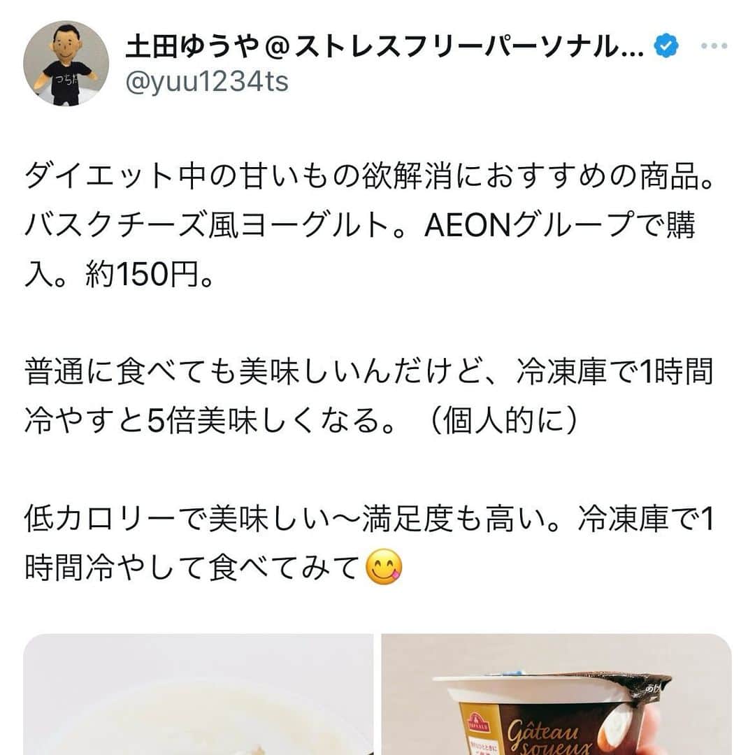土田ゆうやさんのインスタグラム写真 - (土田ゆうやInstagram)「フォローすると痩せやすくなる→@yuu1234ts ⁡ 参考になった方は『🔥』をコメントして下さい。今後の投稿の参考にさせて頂きたいです。　　　 ⁡ ダイエット中の甘いもの欲解消におすすめの商品。バスクチーズ風ヨーグルト。AEONグループで購入。約150円。 ⁡ 普通に食べても美味しいんだけど、冷凍庫で1時間冷やすと5倍美味しくなる。（個人的に） ⁡ 低カロリーで美味しい〜満足度も高い。冷凍庫で1時間冷やして食べてみて😋 ⁡ ⁡ 　 ⁡ ⁡ 身体作りは楽しむ物です。身体作り＝辛いじゃなくて身体作り＝楽しいと思える人を1人で増やしたいと思って毎日情報発信しています。 ⁡ 他にもアカウント運用しています。宜しければ他のアカウントもフォローして頂けると嬉しいです。 ⁡ @yuu12345ts ⁡ このアカウントは、女性の身体を美しく変える専門家。ダイエット&ビューティースペシャリストの資格を取得しているパーソナルトレーナーの土田ゆうやが女性が美しく身体を変える為に必要な知識を発信しています。 ⁡ @gotandagym ⁡ 僕が都内で運営しているパーソナルジムのアカウントです。 ⁡ 五反田、目黒、渋谷、新宿、池袋で入会金なし、単発制のパーソナルトレーニングをさせて頂いています。税込8,800円〜 ⁡ 入会金なし、単発制なので気軽にパーソナルトレーニングを受けることが出来ます。 ⁡ 1人じゃ不安な方は、ペアトレがお勧めです。お得にパーソナルトレーニングを受けられます。 ⁡ 週1回以上の頻度を検討中の方は、体験 税込4,400円で受けることが出来ます。ペアトレの場合、1人税込3,300円。 ⁡ 栄養コンシェルジュ®︎ 1ッ星 2ッ星で学んだ知識（資格取得には約25万円必要）をベースとしたストレスなく食事管理する方法をまとめたデジタルテキストを無料でお渡しします。食事の管理もテキストがあるので、安心です。 ⁡ ※2回目来店時にお渡しさせて頂きます。 ⁡ パーソナルトレーニングの詳細は、プロフィールのURLをクリックして下さい。 ⁡ #五反田#五反田パーソナルジム#五反田パーソナル#五反田ジム#目黒#目黒パーソナルジム#目黒パーソナル#渋谷#渋谷パーソナルジム#渋谷パーソナル#脂質制限#脂質制限ダイエット#脂質制限コンビニ#インスタダイエット#食べて痩せる#食べて痩せるダイエット#健康的な食事 #健康的に痩せる #健康的に痩せたい #短期で痩せる#すぐ痩せる#コンビニランチ#ダイエット#甘いもの#甘いもの大好き #食後の甘いもの#甘い物」12月3日 17時30分 - yuu1234ts