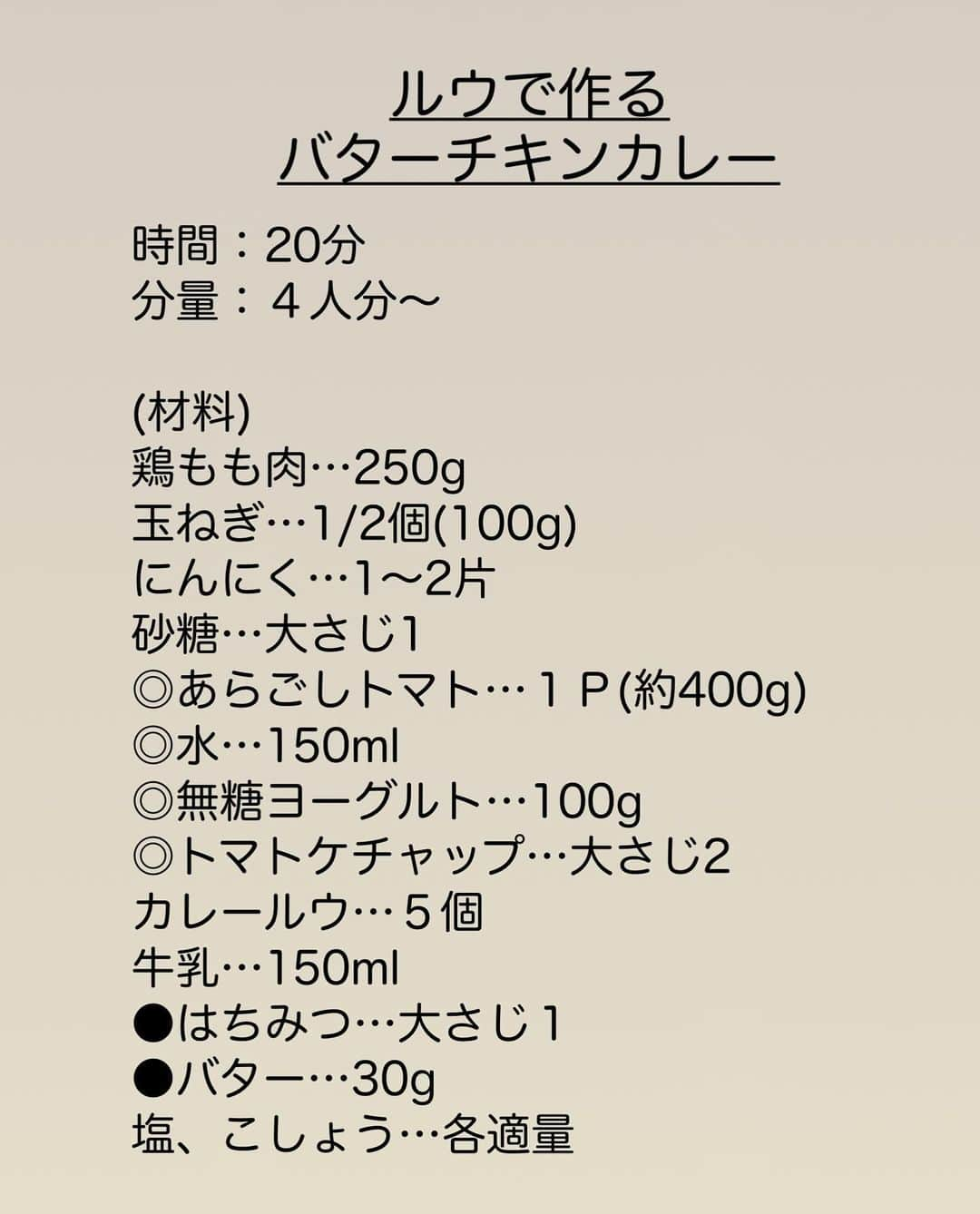 長田知恵さんのインスタグラム写真 - (長田知恵Instagram)「（レシピ）#キャプションレシピあり ＿＿＿＿＿＿＿＿＿＿＿＿＿＿＿＿＿＿＿＿＿ 漬け込みなし！カレールウで作る♪ #バターチキンカレーt ￣￣￣￣￣￣￣￣￣￣￣￣￣￣￣￣￣￣￣￣￣ ⁡ ◯𓇋静止画verレシピ 𓌉◯𓇋 ⁡ ⁡ おはようございます♪ 今朝はカレールウで作る バターチキンカレーの 作り方をご紹介したいと思います😊 ⁡ カレールウを使えば スパイスがたくさん入ってあるので 手軽に濃厚な味わいになります♪ 鶏肉は小さく切り、漬け込みません！ ⁡ そして、今回重要なのが玉ねぎです。 玉ねぎの炒め加減が甘いと 食べた時にシャリ粒食感があり コクもイマイチ。 短時間でしっとり炒めるため ▶︎塩を振って炒め水分を引き出す ▶︎お砂糖でしっとり これで美味しく仕上がります^_^ また仕上げの蜂蜜とバターで 一気にバターチキンカレーになります。 日を止めてから混ぜて下さいね😊 ⁡ ⁡ カレー粉がない場合に ルウで出来ないかなーと試作してみたら とても美味しく出来ましたので 良かったら作ってみて下さい😊 ⁡ ⁡ ⁡ ＿＿＿＿＿＿＿＿＿＿＿＿＿＿＿＿＿＿＿＿＿ 時間：20分 分量：４人分〜 ⁡ (材料) 鶏もも肉…250g 玉ねぎ…1/2個(100g) にんにく…1〜2片 砂糖…大さじ1 ◎あらごしトマト…１Ｐ(約400g) ◎水…150ml ◎無糖ヨーグルト…100g ◎トマトケチャップ…大さじ2  カレールウ…５個 牛乳…150ml ●はちみつ…大さじ１ ●バター…30g 塩、こしょう…各適量 ⁡ ❶玉ねぎとニンニクはみじん切り、鶏肉は2.5〜3㎝大に切る。 ❷フライパンにオイル(分量外)大さじ１とニンニクを入れて炒め、香りが立ったら玉ねぎを加えて塩をふり炒める。全体に油が回ったら砂糖も加えしんなりするまで炒める。 ❸鶏肉を加え表面の色が変わるまで軽く炒めたら◎を加える。煮立ったらフタをして弱めの中火で10分煮る。 ❹火を止め、ルウを加えて混ぜ溶かし、牛乳も加えて混ぜる。再度とろみがつくまで、ときどき混ぜながら５分ほど煮る。 ❺火を止め、仕上げに●を加えて艶が出るまで混ぜれば完成。 ⁡ ⁡ ⁡ (ポイント) ●ルウはバーモントの中辛を使いました。 ●鶏むね肉の場合は、塩コショウをしたら分量のヨーグルトに20分以上漬け込み、工程③ のタイミングで入れ煮込んで下さい。 ●ルウは必ず火を止めてから混ぜ溶かす ⁡ ⁡ ⁡ ⁡ ⁡ ⁡ 質問などはコメント欄へお気軽に♪ ⁡ ⁡ ⁡ ⁡ ⁡ ･*:.｡..｡.:*:.｡. .｡.:* ･*:.｡..｡.:*:.｡. .｡.:*  ⁡ 更新が緩いけど いつも最後まで見てくれて ありがとうです╰(*´︶`*)╯ ⁡ *:.｡..｡.:*:.｡. .｡.:* ･*:.｡..｡.:*:.｡. .｡.:* ⁡ ⁡ ⁡ 💬#Threads（スレッズ） 普段ごはんや、日常をゆるゆると。 (ハイライトから飛べます) @tsukicook ⁡ 💬使用アイテムは #楽天room にのせています （ハイライトから飛べます） ⁡ ⁡ #献立 #おうちごはん #簡単レシピ #節約レシピ #時短レシピ #作り置きレシピ #あるもんで料理 #器 #recipe #バターチキンカレー #バターチキンカレーレシピ #カレーレシピ ⁡」12月4日 7時38分 - tsukicook