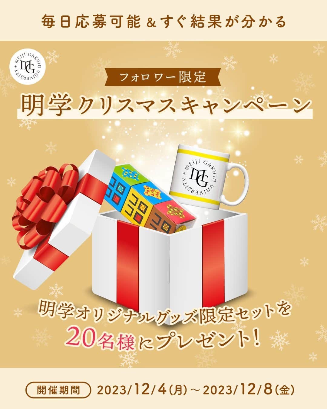 Meiji Gakuin/明治学院大学/明学のインスタグラム：「＼🎄#明学のクリスマス を楽しもう🎄／ フォロワー限定キャンペーン  本日から期間限定の 明学クリスマスキャンペーンを開催🎁  フォロワーの皆さんの中から抽選で20名様に 明学オリジナルグッズ、クリスマス限定セットを プレゼントします🎀  限定セットの中身は、ロゴがアクセントのマグカップと、 食感が楽しいコロコロワッフルキューブ。 飲み物と一緒に楽しんでください☺️  期間中毎日応募可能＆すぐに抽選結果が分かります🎅 応募方法・条件は下記からご確認ください。 たくさんのご応募お待ちしています！  ■プレゼント内容 クリスマス限定セット (マグカップ白or黒・コロコロワッフルキューブ3個セット)　 20名様 ㅤㅤㅤㅤㅤㅤㅤㅤㅤㅤㅤㅤㅤ ■応募方法・条件 ①フォロワー様が対象となるため、明治学院大学公式Instagram( @mguniv )をフォローしていることをご確認ください。  ②この投稿のコメント欄に「🎁」で応募する旨を教えてください。 ※指定の絵文字以外を使用すると抽選が正常に行われません。 ※DMへのメッセージは抽選対象外です。  ③届いたDMに従ってアンケートに回答すると抽選が開始されます。抽選後、すぐに結果が分かります。 ※Instagramアプリ内でご応募ください。Webブラウザからは抽選が正常に行えない場合がございます。 ※DMで下部に表示される選択肢ボタンを使用して抽選にご参加ください。テキスト入力を行うと抽選が正常に行われません。  ■応募資格 インスタグラムを公開設定にしている方 上記の参加方法を実施していただいている方  ■応募期間 2023年12月4日(月)～2023年12月8日(金)23:59まで  ■注意事項 抽選結果は応募後DMですぐにお知らせします。 期間中は毎日1回応募可能です。 当選された場合、プレゼントの色は選べません。  #明治学院大学 #白金キャンパス #横浜キャンパス #白金 #横浜 #戸塚 #クリスマス #クリスマスプレゼント #キャンペーン #めいがく #明学 #春から明学 #明治学院 #試験 #授業 #明学生 #メイガク #明学ライフ #大学生活 #秋学期 #MGグッズ #マグカップ #コロコロワッフルキューブ #meijigakuinuniversity #meijigakuin #meigaku #photography #photographer」