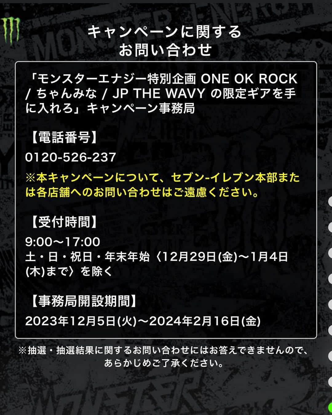 ONE OK ROCK WORLDさんのインスタグラム写真 - (ONE OK ROCK WORLDInstagram)「- セブンイレブン限定💥 モンスターエナジーの年末感謝祭！ 対象のモンスターエナジーを購入して、レシート記載のシリアルナンバーを入力して、限定ギアに応募しよう！  http://monstermusic2023.jp/  モンスターエナジーは、 今年1年の感謝の気持ちを込めて、12月5日（火）～12月18日（月）の期間中、 豪華アーティスト3組とコラボレーションした企画「モンスターエナジー年末感謝祭」を開催！ 3組目のアーティストとしてONE OK ROCKとのコラボレーションを発表。  本企画は、期間中に全国のセブン-イレブン各店舗にて対象のモンスター商品を購入することで参加可能です。 店頭で2本同時購入することで、各アーティストのステッカーがその場でもらえるほか、レシートに印字され たシリアルナンバーで貯めたポイントで、キャンペーン限定のギアの抽選に応募可能です。  -  【キャンペーン概要】 モンスターエナジー特別企画「ONE OK ROCK / ちゃんみな / JP THE WAVY の限定ギアを手に入れろ」キャンペーン 対象店舗：全国のセブン-イレブン各店 キャンペーン期間：2023年12月5日(火)～12月18日(月)23:59まで ※応募受付期間：12月20日（水）23:59までの受付  ※店舗によって一部取り扱いのない商品あり  賞品：＜抽選コース＞ ※5本で応募 　　　・ONE OK ROCK 限定スウェット…抽選で200名様 　　　・ちゃんみな 限定スタジアムジャケット…抽選で100名様 　　　・「AREA OF DIAMOND 2」東京公演ペアチケット…抽選で各日1組2名様 　　　　　1/29(月) 東京：LINE CUBE SHIBUYA 　　 　　　　　1/30(火) 東京：LINE CUBE SHIBUYA　 　　 ・JP THE WAVY 限定ロゴクッション…抽選で100名様 　　 　 ＜店頭先着ステッカー＞※2本同時購入で1枚…各店5種×各4枚  　・ONE OK ROCK 限定ステッカー（3種） 　 ・ちゃんみな 限定ステッカー（1種） 　 ・JP THE WAVY 限定ステッカー（1種）  ⚠️キャンペーン全5種類のステッカーは各店で合計20枚の先着で、無くなり次第終了  -  ⚠️応募に関しては、会員登録等必要な項目についてはWebサイトをご確認ください！  #MonsterEnergyJapan   #oneokrockofficial #10969taka #toru_10969 #tomo_10969 #ryota_0809 #fueledbyramen #luxurydisease」12月5日 1時07分 - oneokrockworld