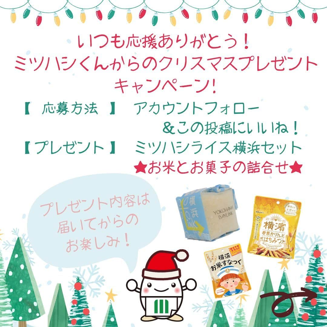 ミツハシくん-Mitsuhashi Rice-さんのインスタグラム写真 - (ミツハシくん-Mitsuhashi Rice-Instagram)「. ミツハシくんからのクリスマスプレゼント🎁 いいね！横浜！キャンペーンを実施するよ✨ みんなの応募を待ってるね❤️  ⬇️応募方法はこちら⬇️ ＝＝＝====================＝＝＝ ミツハシくんからのクリスマスプレゼント！ いいね！ミツハシライス横浜キャンペーン！ ■プレゼント商品 ミツハシライス横浜セット ☆お米とお菓子の詰合せ☆  ■応募方法 ①ミツハシライス公式アカウント  ＠3284riceをフォロー ②この投稿にいいね！  ■応募期間 2023年12月4日（月）～12月17日（日）まで  ■当選者数 5名様  ■注意事項 ※プロフィールを非公開設定にされている方は、応募対象外になりますのでご注意ください。 ※プレゼント当選の権利は、当選者様本人に限ります。 ※第三者への譲渡・転売・質入等はできません。 ※キャンペーン内容は予告なく変更・中止する場合があります。 ※本キャンペーンは、Instagramによる主催ではありません。  ■当選発表およびプレゼントの発送 ※当選発表は当選者へのInstagramダイレクトメッセージをもって替えさせていただきます。 ※公式アカウントを必ずフォローしていただきますようお願いいたします。 ※選考経過および結果に関するお問い合わせには一切お答えできません。 ※賞品の発送は日本国内に限らせていただきます。 ※記載いただいた住所に誤りがあった場合や不在等により商品のお受け取りが通常の範囲を超えてできない場合等、当選が無効となることがあります。 ※当選通知受信後、3日以内に、賞品お届け先等の必要事項を指定の方法でご連絡ください。 ※当選通知後のご連絡が途絶えた場合、当選が無効になる場合もございますので予めご了承ください。 ※本企画のお問い合わせは、本アカウントのDMまでご連絡ください。 . #ミツハシライス  #企業キャラクター #ミツハシくん  #横浜土産  #横濱お米かりんと #横浜お米すなっく #横浜米LINK  #お土産  #キャンペーン #フォローいいねキャンペーン #プレゼントキャンペーン #プレゼント企画 #プレゼント #懸賞」12月4日 17時19分 - 3284rice