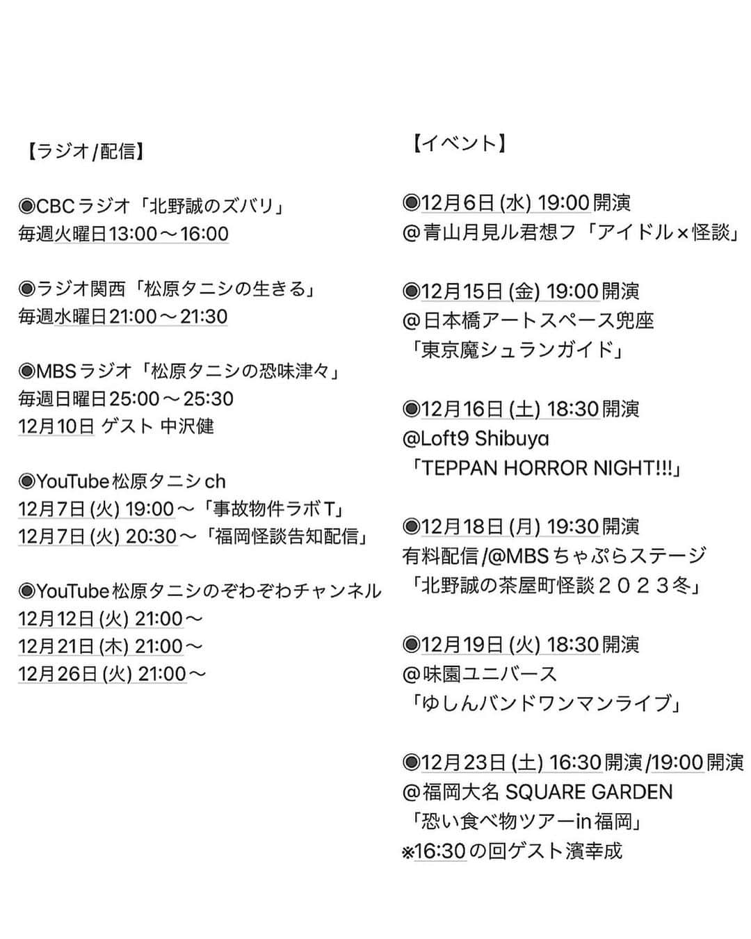 松原タニシさんのインスタグラム写真 - (松原タニシInstagram)「今後  【ラジオ/配信】  ◉CBCラジオ「北野誠のズバリ」 毎週火曜日13:00〜16:00  ◉ラジオ関西「松原タニシの生きる」 毎週水曜日21:00〜21:30  ◉MBSラジオ「松原タニシの恐味津々」 毎週日曜日25:00〜25:30 12月10日 ゲスト 中沢健  ◉YouTube松原タニシch 12月7日(木) 19:00〜「事故物件ラボT」 12月7日(木) 20:30〜「福岡怪談告知配信」  ◉YouTube松原タニシのぞわぞわチャンネル 12月12日(火) 21:00〜 12月21日(木) 21:00〜 12月26日(火) 21:00〜  【イベント】  ◉12月6日(水) 19:00開演 @青山月見ル君想フ「アイドル×怪談」  ◉12月15日(金) 19:00開演 @日本橋アートスペース兜座 「東京魔シュランガイド」  ◉12月16日(土) 18:30開演 @Loft9 Shibuya 「TEPPAN HORROR NIGHT!!!」  ◉12月18日(月) 19:30開演 有料配信/@MBSちゃぷらステージ 「北野誠の茶屋町怪談２０２３冬」  ◉12月19日(火) 18:30開演 @味園ユニバース 「ゆしんバンドワンマンライブ」  ◉12月23日(土) 16:30開演/19:00開演 @福岡大名 SQUARE GARDEN 「恐い食べ物ツアーin福岡」 ※16:30の回ゲスト濱幸成」12月5日 19時41分 - tanishi_m