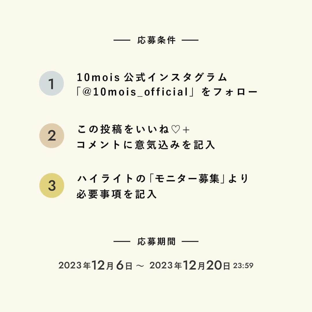 10mois(ディモワ) web shopさんのインスタグラム写真 - (10mois(ディモワ) web shopInstagram)「［CAMPAIGN］mommy tummyモニター募集  ベビーブランドで働くママたちが作った、ママのためのスムージー『mommy tummy』のモニターを募集します！  mommy tummyは、できるだけ食事に近い形で栄養を摂ることができるよう、日本初の「機能的オーツ麦」を主原料に採用。 原材料は食物由来のものを使用し、香料・着色料・甘味料・保存料無添加です。妊娠中・産後にプラスで必要になる栄養素を「手軽に」「美味しく」「安心して」毎日摂っていただけるよう、管理栄養士の先生の監修のもと、オートミールスムージーをつくりました。  私たちのこだわりがつまった『mommy tummy』を、実際に飲んで、感想を投稿していただけるモニターの方を募集します。  ■ 活動内容 商品がお手元に届いてから1〜2週間を目安に、ご自身のInstagram公開アカウントからフィード or リールに投稿、アンケートサイトでのご回答をお願いします。 ※投稿の際、指定のハッシュタグやタグ付けをお願いします ※投稿する文章や内容を指定することはございません  ■ 応募条件 ・現在妊娠中、または産後（授乳中、育児中）の方 ・Instagram公開アカウントをお持ちの方 ・国内にお住まいの方  ■ 応募方法 ① 10mois公式Instagram（@10mois_official）をフォロー ② この投稿にいいねをお願いします！ よろしければコメント欄に意気込みをお聞かせください ③ プロフィールハイライト「モニター募集」リンク先の応募フォームから、必須項目をご入力の上ご応募ください  ■ 応募締切 2023年12月19日(火)23:59まで  ■ その他確認事項 ・全3味（プレーン/ココア/黒ごまきなこ）を1包ずつお送りします ・商品の発送もって当選のご連絡と代えさせていただきます ・商品は12月下旬にお届け予定です ・投稿について、弊社サイト・SNS・プロモーション広告・販促物などの制作において二次利用させていただく場合がございます  -  #10mois #ディモワ #出産準備 #出産祝い #妊婦 #妊娠中の食事 #妊娠高血圧症候群 #妊娠中 #妊娠 #妊娠 #妊婦体重管理 #妊婦の食事 #プレママ #オートミール #栄養 #栄養補助食品 #スムージー #モニター募集 #無添加 #産後ケア #産後ママ #葉酸 #マタニティ #キャンペーン #baby #栄養機能食品  #マタニティ生活 #ココア #ママのご褒美」12月6日 17時25分 - 10mois_official