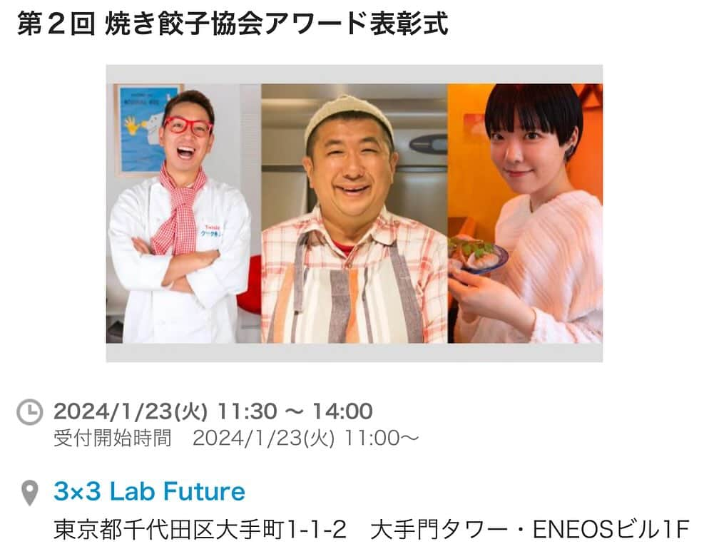 クック井上。のインスタグラム：「一般社団法人焼き餃子協会主催 ＼第2回 焼き餃子協会アワード表彰式／  https://passmarket.yahoo.co.jp/event/show/detail/02rwsi6ij4f31.html?  (以下、サイトより引用) 今年の餃界発展に貢献または今後の餃界発展に期待する方を「焼き餃子協会アワード」として会員投票により選出し、表彰しております。 今回は「焼き餃子協会アワード」の第１回受賞者と第２回受賞者を同時に表彰させていただきます。  【焼き餃子協会アワード 受賞者】 第１回受賞者 パラダイス山元 様（招待制餃子レストラン 荻窪餃子 蔓餃苑 苑主） クック井上。様（料理芸人） 松田 萌々子 様（「くいれぽ餃子」代表）  第２回受賞者 近日発表いたします 近日発表いたします  【開催日時】 2024年1月23日（火） 11:00〜14:00 11:00〜11:30　来場受付 11:30〜12:00　焼き餃子協会アワード受賞者表彰式 12:00〜13:30　懇親会 13:30~14:00　中締め 懇親会では「宮崎県産の餃子素材を使った餃子じゃない料理」をご用意予定です。 宮崎県産のキャベツ、白菜、ニラ、豚肉を取り寄せて、餃子以外の料理をご用意いたします。 また、餃子専門丸虎様の餃子も数量限定でご提供となります。  【会場】 3×3 Lab Future（さんさんラボ フューチャー） 東京都千代田区大手町1-1-2　大手門タワー・ENEOSビル1F  【参加費】 焼き餃子協会 賛助会員限定チケット 3,980円（税込） 一般参加チケット 5,980円（税込） ※賛助会員限定チケットは賛助会員ご本人のみご利用いただけます。 　ご家族・ご友人の方は一般参加チケットをご購入ください。  【協賛】 餃子専門丸虎様 懇親会で餃子を焼いてご提供くださいます（数量限定）  【餃子グッズ販売】 穴ヶ崎さん ぎょざおさん 　★焼き餃子協会 会員優待ありの予定！  ★ご不明な点は、焼き餃子協会のお問い合わせフォームからお問い合わせください★ https://www.gyoza.or.jp/  #焼き餃子協会 #餃子芸人 #餃子 #ぎょうざ #ギョウザ #ギョーザ #🥟 #餃子愛 #餃子好きな人と繋がりたい #焼き餃子 #料理 #餃子スタグラム #gyoza #餃子好き #グルメ #野菜ソムリエ #アスリートフードマイスター #フードコーディネーター #食育インストラクター #bbqインストラクター #こども成育インストラクター #料理研究家 #料理男子 #料理芸人 #クック井上。」