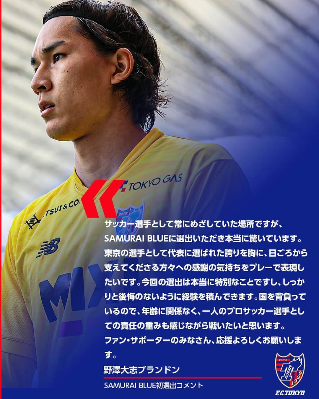 FC東京オフィシャルグッズさんのインスタグラム写真 - (FC東京オフィシャルグッズInstagram)「🇯🇵 🔵SAMURAI BLUE初選出!!🇯🇵🔴 2024年1月1日に #国立競技場 で開催される #TOYOTIRESCUP2024 に臨む #SAMURAIBLUE メンバーに #野澤大志ブランドン 選手が初選出されました!!👏👏👏🎊🇯🇵🔵🔴  野澤選手コメント 『サッカー選手として常にめざしていた場所ですが、SAMURAI BLUEに選出いただき本当に驚いています。 東京の選手として代表に選ばれた誇りを胸に、日ごろから支えてくださる方々への感謝の気持ちをプレーで表現したいです。 今回の選出は本当に特別なことですし、しっかりと後悔のないように経験を積んできます。 国を背負っているので、年齢に関係なく、一人のプロサッカー選手としての責任の重みも感じながら戦いたいと思います。 ファン・サポーターのみなさん、応援よろしくお願いします』   大志、おめでとうございます!!!!!!🙌🙌😆🔵🔴 @tainobu_big  @fctokyoofficial  #daihyo  #日本代表  #FC東京 #fctokyo #fctokyoU18 #tokyo」12月7日 13時15分 - fctokyoofficial