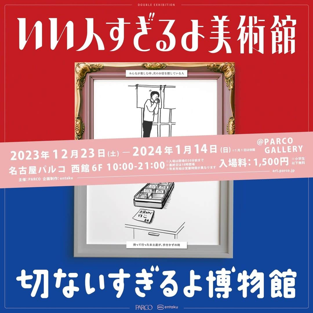 名古屋パルコのインスタグラム：「いい人すぎるよ美術館＋切ないすぎるよ博物館  16日間 25,000人を動員した話題の展覧会がパワーアップして名古屋PARCOに登場!  各メディアやSNSで話題沸騰中の『友達がやってるカフェ／バー』『JANAI COFFEE／JANAI GAMES』『いい人すぎるよ展』『やだなー展』などのヒット企画を手掛けるクリエイティブディレクター明円卓氏を中心としたチーム、”entaku”とPARCOが共同企画した新たな展覧会を開催!  2023年6月に「集合写真で中腰の人」や「電話なのにお辞儀してる人」などの日常に潜むいい人を集めた『いい人すぎるよ展』を初開催するとチケットが即完売となる反響。その後2023年10月に『いい人すぎるよ展＋やだなー展 2nd Season』を開催すると16日間で25,000人を動員する大ヒットとなりました。  SNSのコメントや明円氏宛に「地方でも是非開催して欲しい」とのお声を多数いただいたことから、地方各地に拠点のあるパルコとタッグを組み、いい人すぎるよ展のパワーアップに加え、新規展示企画を追加した『いい人すぎるよ美術館＋切ないすぎるよ博物館』の巡回・名古屋PARCOでの開催が決定!  日時指定制前売券は2023年11月22日(水) 18:00より販売開始!  ■会期 2023年12月23日（土）～2024年1月14日（日） ※2024年1月1日（月祝）は休館日  ■時間 10:00～21:00 ※最終日は18:00閉場 ※入場は閉場の30分前まで ※年末年始は営業時間が異なります  ■会場 PARCO GALLERY(名古屋PARCO 西館6F)  ■入場料 1,500円(税込) ※「いい人すぎるよ美術館」「切ないすぎるよ博物館」両方にご入場いただけます。 ※小学生以下無料（ただし保護者の同伴が必要） ※各種割引・優待対象外 ※当日入場枠に空きがある場合は、開店より会場受付にて当日券を販売いたします。  ■前売券 入場時間指定前売券を下記日程にてe+(イープラス）にて販売いたします。 販売期間：2023年11月22日（水）18:00～ ※前売券は入場前日の23:59までご購入いただけます。（入場枠が完売していない場合のみ） 〈前売券販売ページ〉 https://eplus.jp/iihito_setunai/  ■当日券 当日入場枠に空きがある場合は、開店より会場受付にて当日券を販売いたします。 ※前売券で完売の日時については、当日券の販売はございません。 ※混雑時は入場規制等を行う場合がございます  詳しくは名古屋PARCO公式HPをご確認ください。」