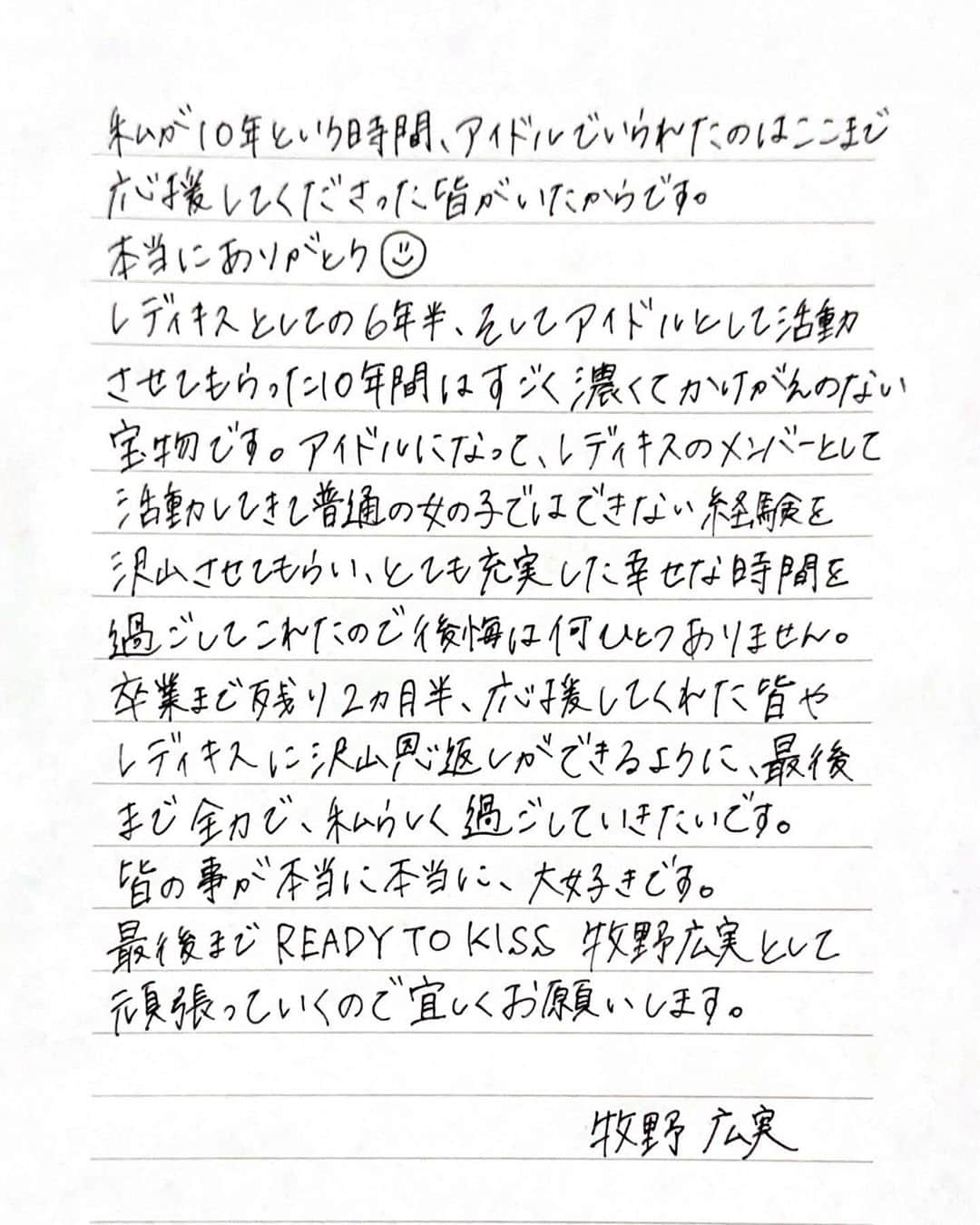 牧野広実さんのインスタグラム写真 - (牧野広実Instagram)「【ご報告】　　　 　　　　  私、牧野広実は2/20（火）渋谷O-EASTで開催される『READY TO KISS 牧野広実卒業公演~Last Call forthe future~」で卒業します。　　  突然のお知らせになってしまい、びっくりさせてしまったり悲しい気持ちにさせてしまったらごめんなさい。　　　　  卒業についての気持ちをお手紙にしたので、読んでいただけたら嬉しいです。（2.3枚目）　　  卒業までの間、今まで応援してくださった方々に恩返しがしたいです！ そして最後の日まで全力でアイドル牧野広実として駆け抜けるので応援宜しくお願いします。　　　 　　　  牧野広実」12月7日 22時04分 - makino__hiromi