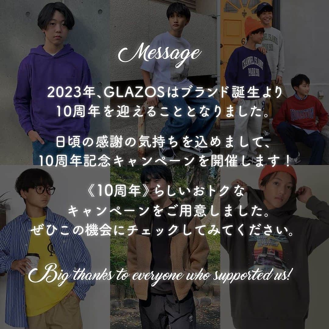 GLAZOSさんのインスタグラム写真 - (GLAZOSInstagram)「GLAZOS💐10th anniversary!💐  2023年、おかげさまでGLAZOSは ブランド誕生より10周年を迎えることとなりました。  これもひとえにお客様のおかげと深く感謝申し上げます✨  日頃の感謝の気持ちを込めまして、 10周年記念SALE＆ノベルティキャンペーンを開催いたします！  期間は12月13日（水）昼12時まで！ ぜひこの機会にチェックしてみてください👀  ※オンラインサイトでのセールイベントとなりますので、 実店舗のキャンペーンとは異なる場合がございます。 予めご了承ください。  #glazos #グラソス #boy #男の子 #男子 #秋冬 #2023 #aw #ブランド #小学生 #中学生 #new #ありがとう #thanks #anniversary #アニバーサリー#10周年 #10th #周年 #周年イベント #winter #sale #fashion #mensclothing #coordinate #キッズブランド #通学コーデ #birthday #ノベルティ#ナルミヤオンライン」12月8日 18時18分 - glazos_official