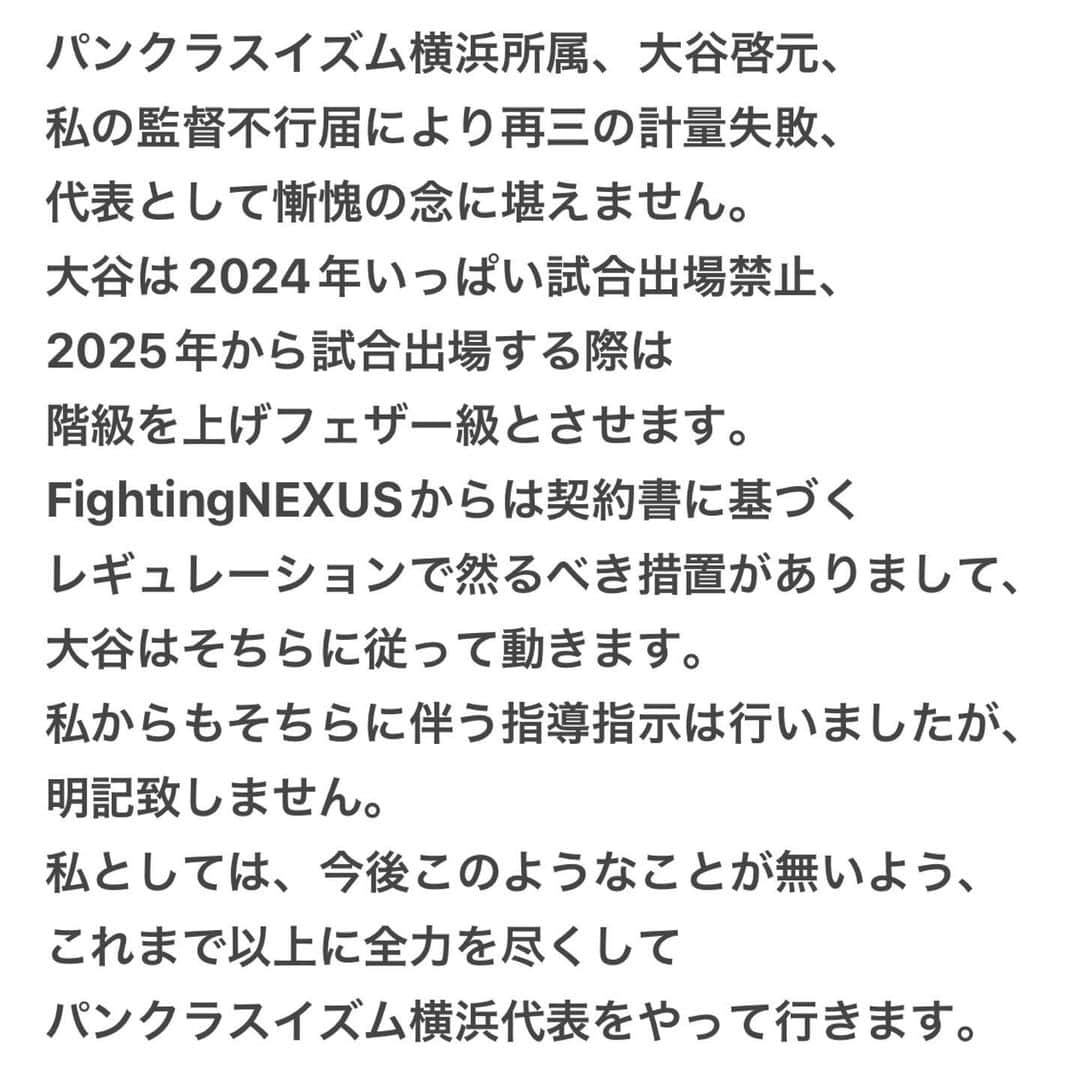 北岡悟のインスタグラム：「パンクラスイズム横浜所属、大谷啓元、私の監督不行届により再三の計量失敗、代表として慚愧の念に堪えません。 大谷は2024年いっぱい試合出場禁止、2025年から試合出場する際は階級を上げフェザー級とさせます。 FightingNEXUSからは契約書に基づくレギュレーションで然るべき措置がありまして、大谷はそちらに従って動きます。 私からもそちらに伴う指導指示は行いましたが、明記致しません。 私としては、今後このようなことが無いよう、これまで以上に全力を尽くしてパンクラスイズム横浜代表をやって行きます。」