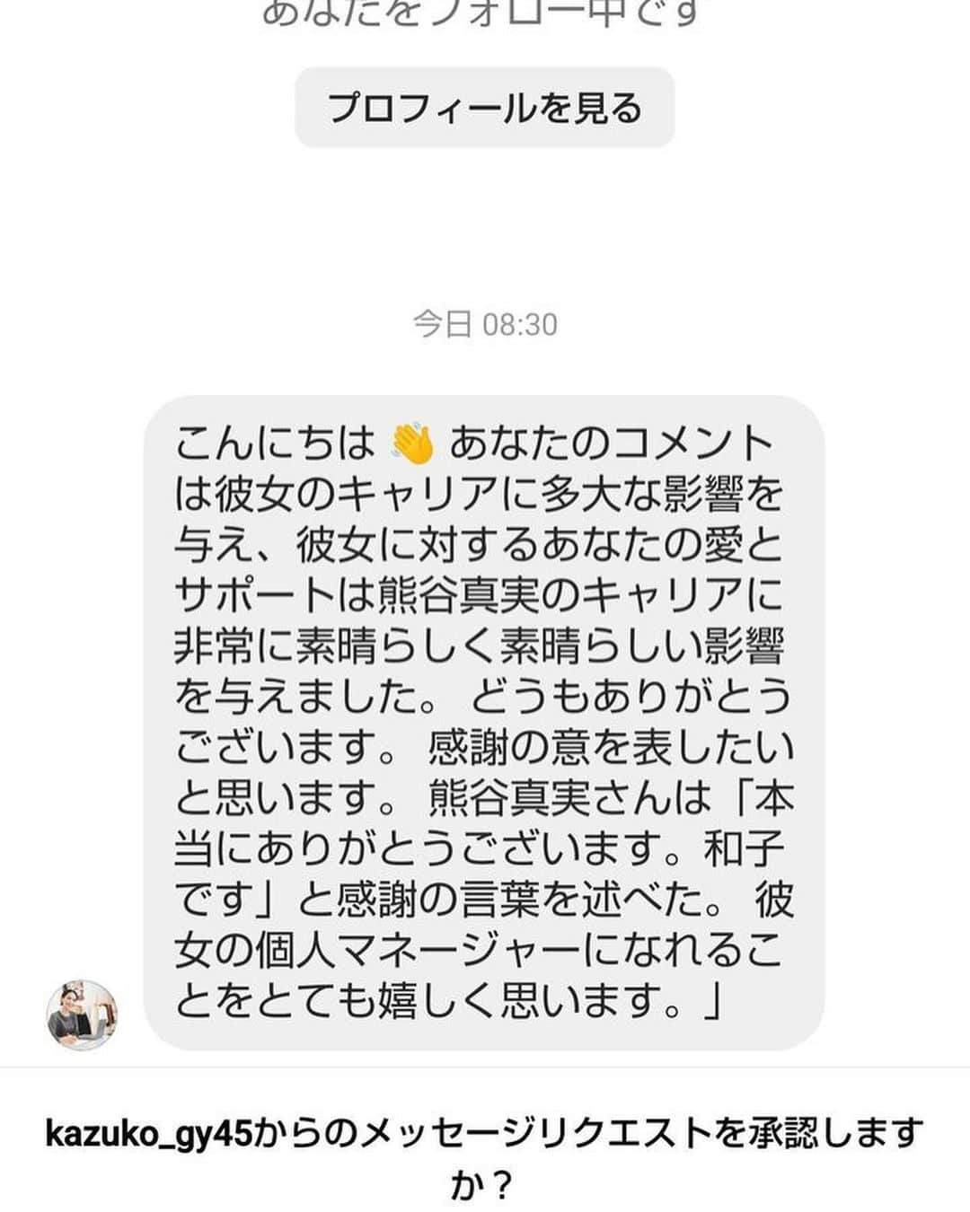 熊谷真実さんのインスタグラム写真 - (熊谷真実Instagram)「あの、このかたですが存じ上げないのですが、私の個人マネージャーであるというメッセージが来たと知り合いから送ってきたんですけど。  私は全然知らない人です。 マネージャーでもないです。  日本語もちょいと。  カズヨさん ごめんなさい  載せさせていただきました。  #インスタ #知らない人から #すごく仲良しだからと #不思議なメッセージが」12月11日 10時29分 - mami_kumagai310