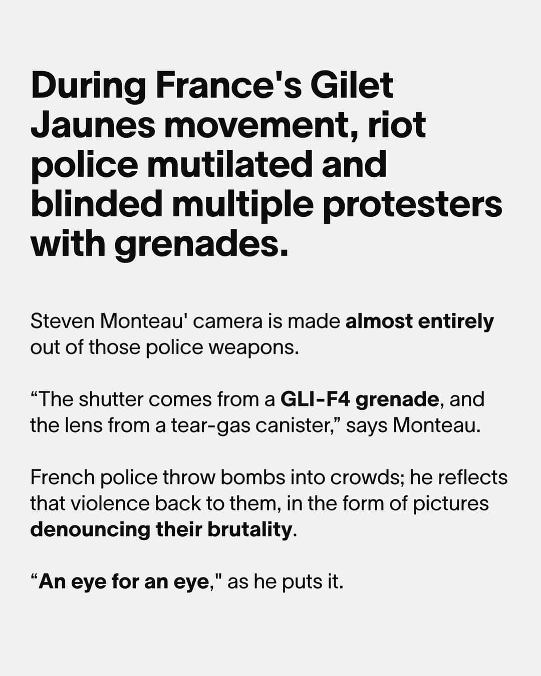 VICEさんのインスタグラム写真 - (VICEInstagram)「Unfortunately for French protesters, police in France absolutely love an explosive. ⁠ ⁠ Five years ago, as the gilet jaunes movement swept through the country, French riot police often threw explosive grenades into crowds of protesters, mutilating and blinding multiple people. ⁠ ⁠ Antoine Boudinet, a friend of photographer Steven Monteau, lost a hand because of a GLI-F4 grenade - a bomb containing 26 grams of TNT, which was used for crowd control in France before being banned in 2020.⁠ ⁠ Monteau created a camera with the shrapnel from some of these explosives, which he used to photograph further clashes between police and protesters. See more at the link in bio.」12月12日 1時45分 - vice