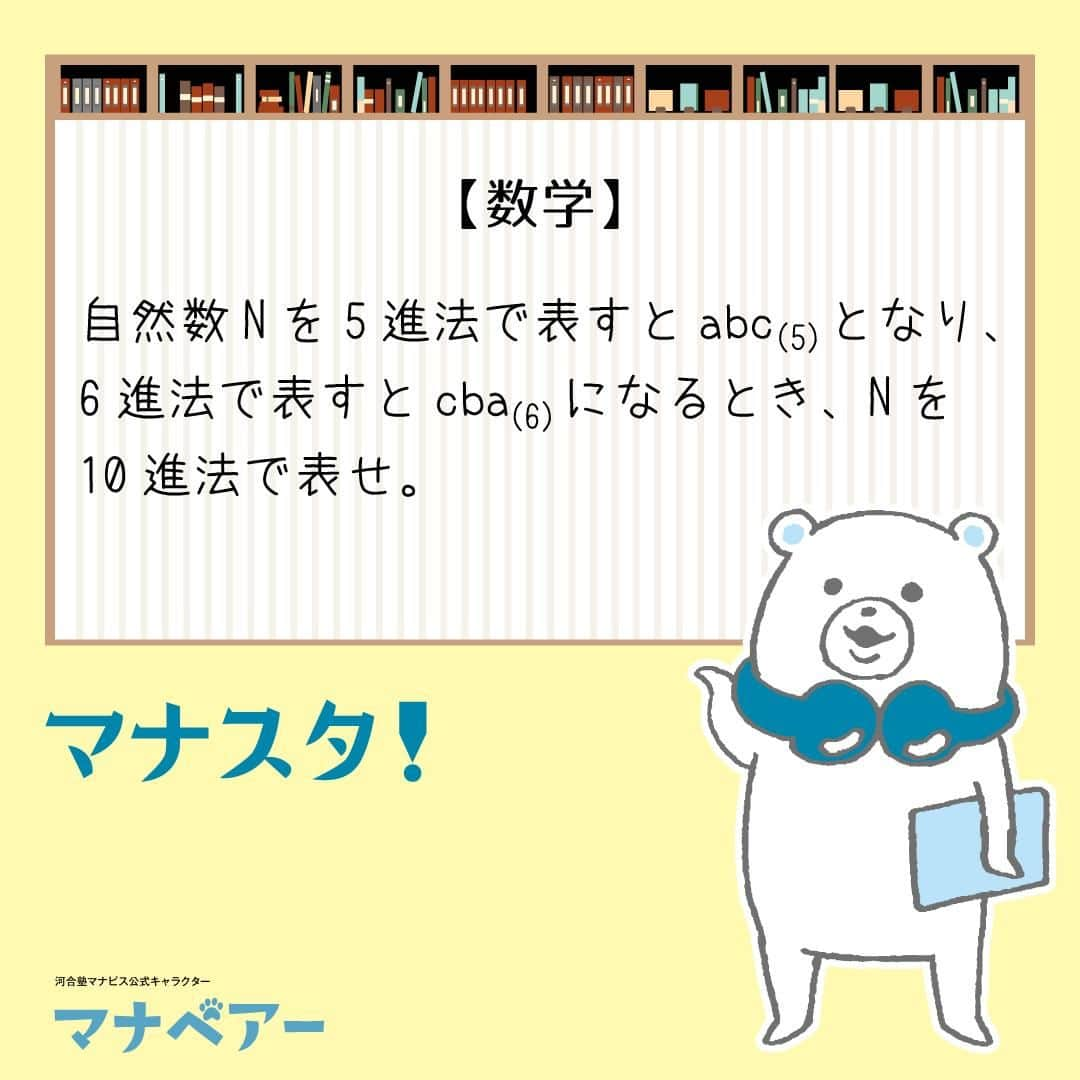 【公式】河合塾マナビスのインスタグラム：「. マナベアーのスタディタイム 数学【問】  自然数Nを5進法で表すとabc(5)となり、6進法で表すとcba(6)になるとき、Nを10進法で表せ。  【解答・ポイント】 解答：87  それぞれ10進法に直す計算をしてみよう！  N=a×52+b×5+c=c×62+b×6+a となる。 a, b, c がいずれも0以上4以下の整数であることを利用して絞り込むと、a=3, b=2, c=2 となる。  #河合塾 #河合塾マナビス #マナグラム #マナスタ #マナベアーのスタディタイム #数学 #勉強垢さんと一緒に頑張りたい #テスト勉強 #勉強記録 #がんばりますがんばろうね #勉強垢さんと繋がりたい #勉強頑張る #勉強法 #高1勉強垢 #高2勉強垢 #高3勉強垢 #スタディープランナー #頑張れ受験生 #第一志望合格し隊 #受験生勉強垢 #受験生 #大学受験 #共通テスト #目指せ努力型の天才 #努力は裏切らない #努力型の天才になる #勉強垢さんと頑張りたい #勉強勉強 #志望校合格」