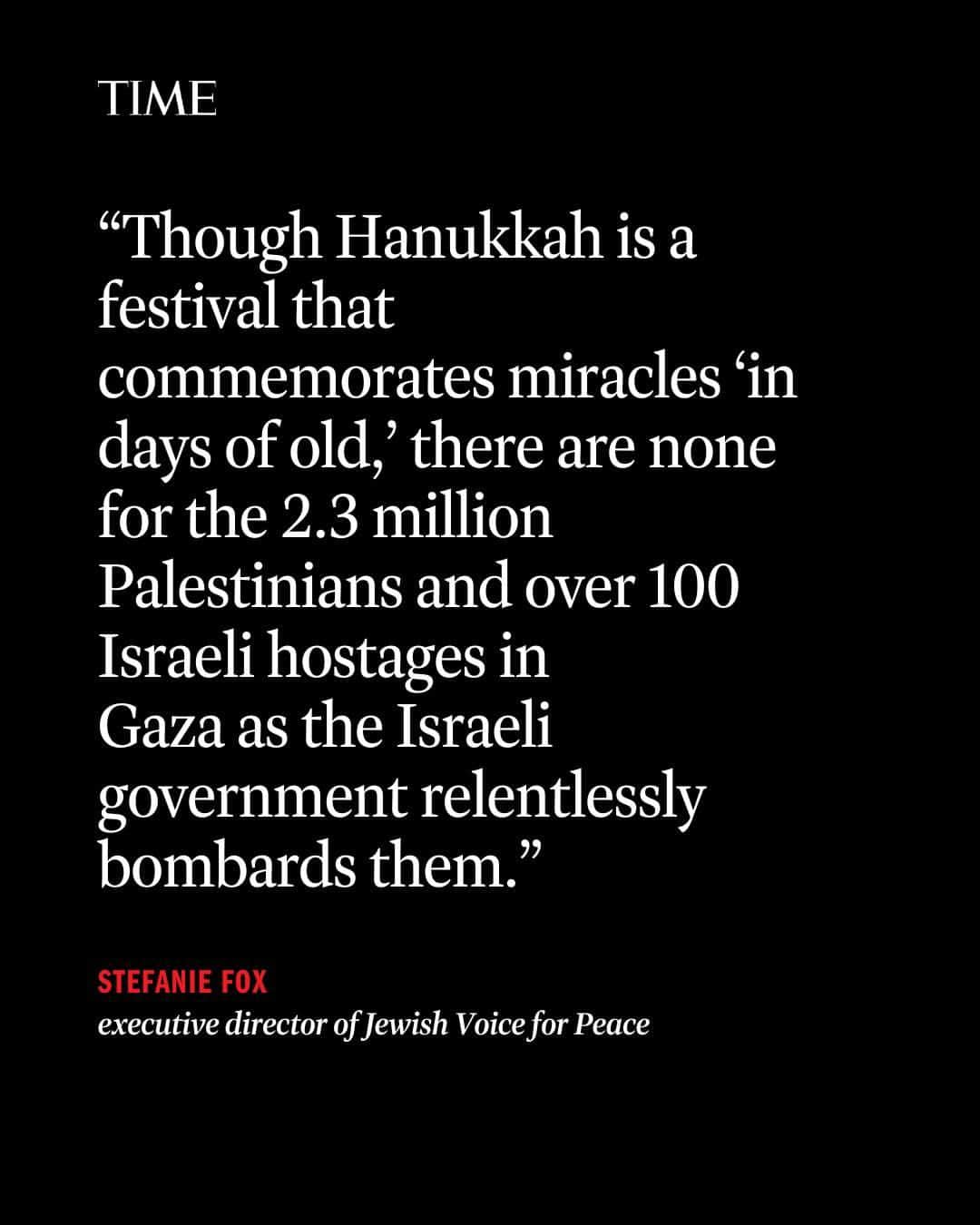 TIME Magazineのインスタグラム：「“Each year, in the darkest days of winter, Hanukkah reliably arrives,” writes Jewish Voice for Peace executive director Stefanie Fox.  “We kindle lights and discuss the possibility of miracles. Each year is different. We return to Hanukkah a little older and altered by the changes within ourselves, our communities, and the world. This year is darker than any I’ve lived through. Like so many grieving both Palestinian and Israeli loved ones, these past two months have brought the deepest horror and heartbreak of my life.”  At the link in bio, read Fox’s full essay on Hanukkah, and the miracle of resistance.」
