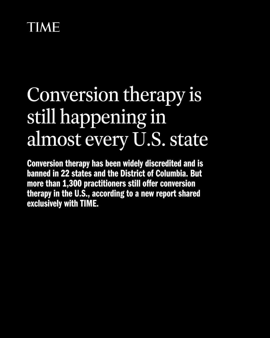 TIME Magazineのインスタグラム：「Conversion therapy—a practice aimed at changing someone’s sexual orientation or gender identity—has been widely discredited and is banned in 22 states and the District of Columbia.   But more than 1,300 practitioners still offer conversion therapy in the U.S., according to a new report shared exclusively with TIME.  “It is shocking to still see so many different conversion therapy programs across the U.S., because all those programs are fraudulent,” says California Rep. Ted Lieu, who in June introduced a bill to ban conversion therapy at the federal level.   “There is no scientific or medical basis for conversion therapy. It is a huge scam.”  The new report comes from the Trevor Project, a nonprofit that aims to prevent suicide among LGBTQ youth.  Lead author Casey Pick, director of law and policy at the Trevor Project, says she believes it is among the most comprehensive efforts to document the prevalence of conversion therapy in the U.S.   Read more at the link in our bio.」
