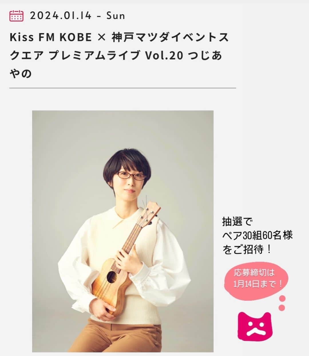 つじあやののインスタグラム：「おはようございます。来年1月のライブのお知らせです。2024年1月14日(日)に神戸マツダイベントスクエアで行われる『Kiss FM KOBE × 神戸マツダイベントスクエア プレミアムライブ Vol.20 つじあやの』に出演します。抽選による、ペア30組60名様の招待制ライブになりますので、みなさんぜひご応募くださいませ。応募締切は1月4日までです。神戸で歌えるの嬉しいな。4月の「アコースティックフェスティバル」ぶり。楽しみにしています！  Good morning.  This is a live announcement for January next year. I will be appearing at "Kiss FM KOBE x Kobe Mazda Event Square Premium Live Vol.20 Tsuji Ayano," which will be held at Kobe Mazda Event Square on Sunday, January 14, 2024. This event will be an invitation-only live performance with 30 pairs and 60 people selected by lottery, so everyone is encouraged to apply. The application deadline is January 4th. I'm happy to be able to sing in Kobe. I’m looking forward to it!   #ウクレレ弾き語り #ウクレレ#ウクレレ女子#つじあやの #ウクレレのある生活 #風になる #ウクレレ好きな人と繋がりたい #神戸 #kissfm #ukulelelove #ukulele #ukulelesongs  #ukuleles #ukulelemusic #ukulelelife」