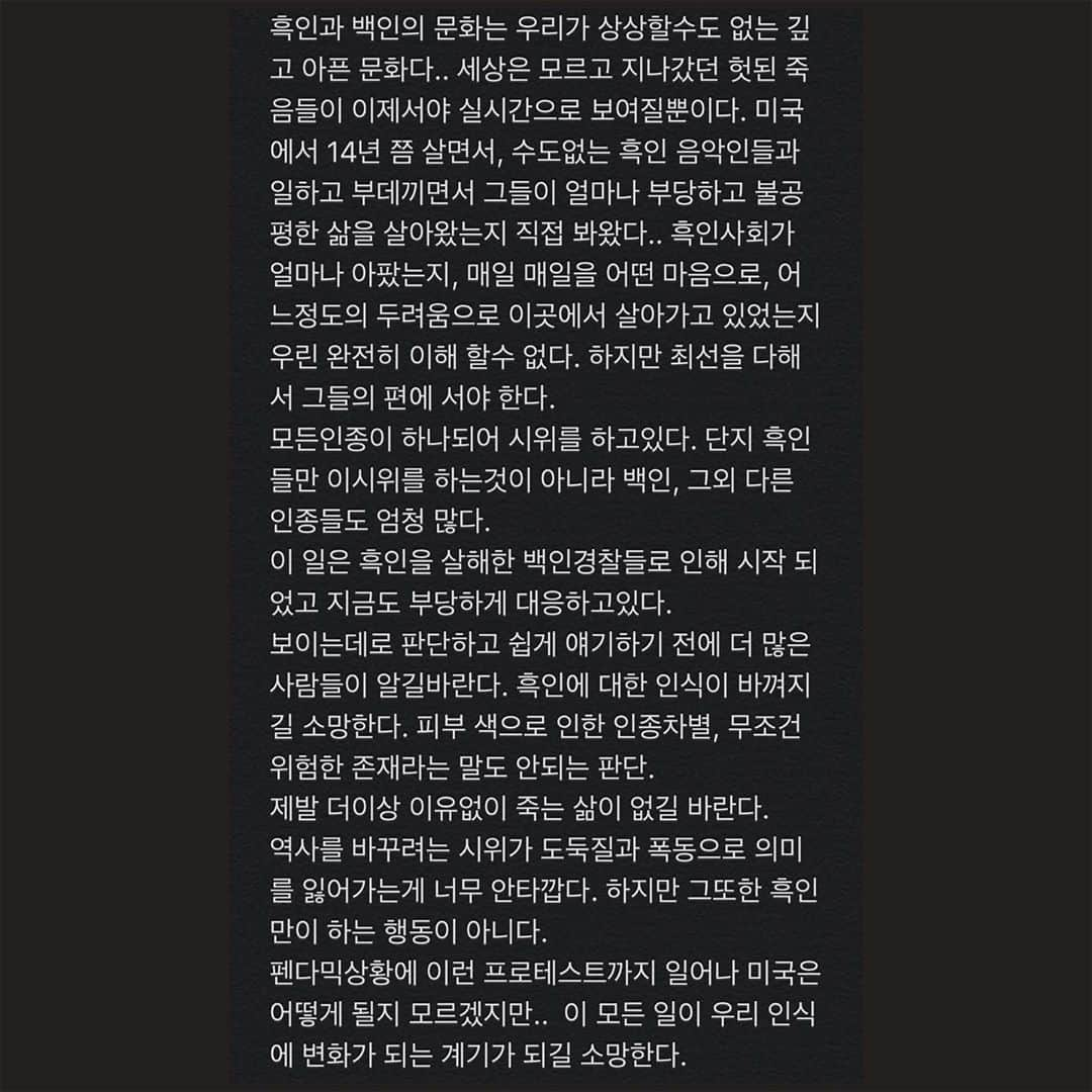 ジンジョー・リーさんのインスタグラム写真 - (ジンジョー・リーInstagram)「🖤변화는 반성에서부터 시작 한다 판단이 아니라. ✊🏼 #blacklivesmatter  흑인과 백인의 문화는 우리가 상상할수도 없는 깊고 아픈 문화다.. 세상은 모르고 지나갔던 헛된 죽음들이 이제서야 실시간으로 보여질뿐이다. 미국에서 14년 쯤 살면서, 수도없는 흑인 음악인들과 일하고 부데끼면서 그들이 얼마나 부당하고 불공평한 삶을 살아왔는지 직접 봐왔다.. 흑인사회가 얼마나 아팠는지, 매일 매일을 어떤 마음으로, 어느정도의 두려움으로 이곳에서 살아가고 있었는지 우린 완전히 이해 할수 없다. 하지만 최선을 다해서 그들의 편에 서야 한다. 모든인종이 하나되어 시위를 하고있다. 단지 흑인들만 이시위를 하는것이 아니라 백인, 그외 다른 인종들도 엄청 많다.  이 일은 흑인을 살해한 백인경찰들로 인해 시작 되었고 지금도 부당하게 대응하고있다.  보이는데로 판단하고 쉽게 얘기하기 전에 더 많은 사람들이 알길바란다. 흑인에 대한 인식이 바껴지길 소망한다. 피부 색으로 인한 인종차별, 무조건 위험한 존재라는 말도 안되는 판단.  제발 더이상 이유없이 죽는 삶이 없길 바란다.  역사를 바꾸려는 시위가 도둑질과 폭동으로 의미를 잃어가는게 너무 안타깝다. 하지만 그또한 흑인만이 하는 행동이 아니다.  펜다믹상황에 이런 프로테스트까지 일어나 미국은 어떻게 될지 모르겠지만.. 이 모든 일이 우리 인식에 변화가 되는 계기가 되길 소망한다.」6月2日 4時35分 - jinjoolee