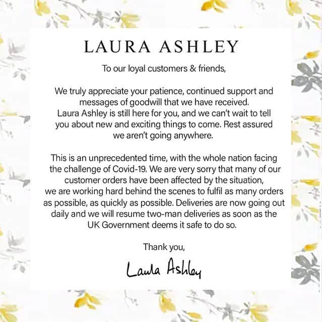 ローラアシュレイのインスタグラム：「To our loyal customers & friends,  We truly appreciate your patience, continued support and messages of goodwill that we have received. Laura Ashley is still here for you, and we can’t wait to tell you about new and exciting things to come. Rest assured we aren’t going anywhere.  This is an unprecedented time, with the whole nation facing  the challenge of Covid-19. We are very sorry that many of our customer orders have been affected by the situation, we are working hard behind the scenes to fulfil as many orders as possible, as quickly as possible. Deliveries are now going out daily and we will resume two-man deliveries as soon as the UK Government deems it safe to do so.  Thank you, Laura Ashley x」