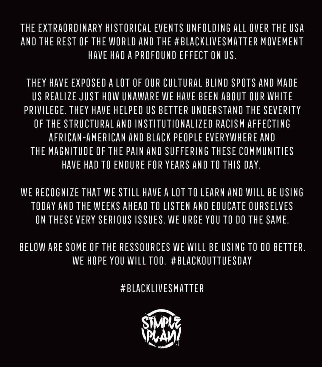 Simple Planさんのインスタグラム写真 - (Simple PlanInstagram)「The extraordinary historical events unfolding all over the USA and the rest of the world and the #BlackLivesMatter movement have had a profound effect on us.  They have exposed a lot of our cultural blind spots and made us realize just how unaware we have been about our white privilege. They have helped us better understand the severity of the structural and institutionalized racism affecting African-American and black people everywhere and the magnitude of the pain and suffering these communities have had to endure for years and to this day.  We recognize that we still have a lot to learn and will be using today and the weeks ahead to listen and educate ourselves on these very serious issues. We urge you to do the same.  Below are some of the ressources we will be using to do better. We hope you will too.  #blackouttuesday  https://medium.com/@BarackObama/how-to-make-this-moment-the-turning-point-for-real-change-9fa209806067  https://www.facebook.com/TrevorNoah/posts/10158351635592453  https://www.instagram.com/tv/CAwUrNQJ_aO/?igshid=eekqa4oz6nu6  https://www.insider.com/billie-eilish-all-lives-matter-george-floyd-2020-6  https://www.npr.org/2020/05/29/865685777/why-u-s-needs-black-lives-matter-movement-today  https://www.greatbigstory.com/guides/how-to-become-a-better-black-lives-matter-ally  https://www.indiewire.com/2020/05/how-to-help-protesters-where-to-donate-1202234568/  http://centennialbeauty.com/how-to-support-black-lives-matter-as-a-non-black-person/  https://www.cnn.com/2020/05/31/us/flint-michigan-protest-police-trnd/index.html  Ways To Help:  Petition:  https://act.colorofchange.org/sign/justiceforfloyd_george_floyd_minneapolis  Anti-Racism tool box:  https://docs.google.com/document/u/0/d/1vMlmL9TCZJW9bDNfr_nBu8FZEc8LZQd2fi4hbD1s7dg/mobilebasic  https://blacklivesmatters.carrd.co/」6月2日 13時00分 - simpleplan