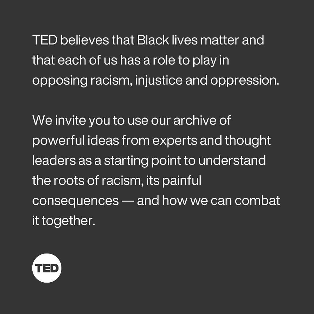 TED Talksのインスタグラム：「TED believes that Black lives matter and that each of us has a role to play in opposing racism, injustice and oppression. We invite you to use our archive of powerful ideas from experts and thought leaders as a starting point to understand the roots of racism, its painful consequences — and how we can combat it together. Visit our stories for resources and ways to take action, or link in bio.」