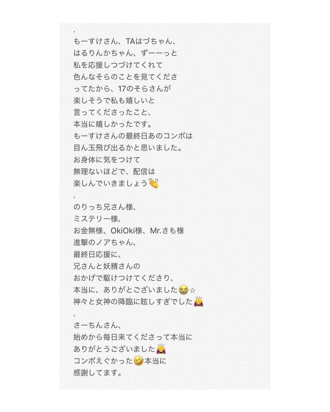 椿そらさんのインスタグラム写真 - (椿そらInstagram)「10ページでは書ききれなかった ので、こちらにも最後書かせて いただきます。 . （つづき） これからも、一つ一つの出逢いを 大事にして、楽しくをモットーに 配信を出来たらと 思っています。 まだ夜の仕事は復帰予定は 今の状況では経っていませんが 配信時間も徐々に夜の仕事を 復活するための準備段階も踏まえて 皆さんと配信時間のアンケートを とってみて決めていけたらと 思っています😌 インスタの質問コーナーや、 配信中でも、アンケート考えてます。 . そして、最後に、 れみれみこと、アジアンの れみちゃん❤️ AKグループ1位2位並びたいね❗️ って言ってたこと本当に なれたね！（ ; ; ）💞 話していたことが本当になって とっても嬉しかった❗️ イベント途中、何度も胃が痛いって うちら言っていたけど、乗り越え られたことがとっても嬉しいよ😭⭐︎ お疲れ様でした！😌 . . . 皆様の応援で、 17の疾風の歴代1位を獲らせていただけました🙏 本当に本当にありがとうございました🙏💞 . . 🐸ジェントルマンズクラブ 　椿そら 🐸  #お手紙 #疾風 #17 #配信 #椿そら #第一位 #イベント #キャバ嬢 #YouTuber #ライバー  #疾風 #歴代記録 #1位」6月3日 6時05分 - sora.tsubaki.official