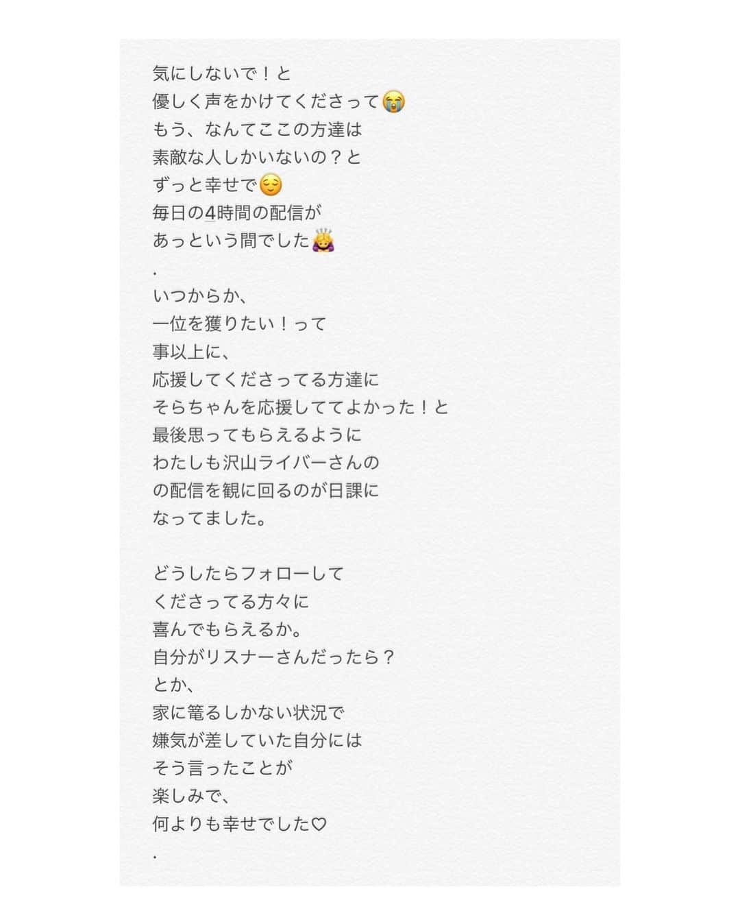 椿そらさんのインスタグラム写真 - (椿そらInstagram)「10ページでは書ききれなかった ので、こちらにも最後書かせて いただきます。 . （つづき） これからも、一つ一つの出逢いを 大事にして、楽しくをモットーに 配信を出来たらと 思っています。 まだ夜の仕事は復帰予定は 今の状況では経っていませんが 配信時間も徐々に夜の仕事を 復活するための準備段階も踏まえて 皆さんと配信時間のアンケートを とってみて決めていけたらと 思っています😌 インスタの質問コーナーや、 配信中でも、アンケート考えてます。 . そして、最後に、 れみれみこと、アジアンの れみちゃん❤️ AKグループ1位2位並びたいね❗️ って言ってたこと本当に なれたね！（ ; ; ）💞 話していたことが本当になって とっても嬉しかった❗️ イベント途中、何度も胃が痛いって うちら言っていたけど、乗り越え られたことがとっても嬉しいよ😭⭐︎ お疲れ様でした！😌 . . . 皆様の応援で、 17の疾風の歴代1位を獲らせていただけました🙏 本当に本当にありがとうございました🙏💞 . . 🐸ジェントルマンズクラブ 　椿そら 🐸  #お手紙 #疾風 #17 #配信 #椿そら #第一位 #イベント #キャバ嬢 #YouTuber #ライバー  #疾風 #歴代記録 #1位」6月3日 6時05分 - sora.tsubaki.official