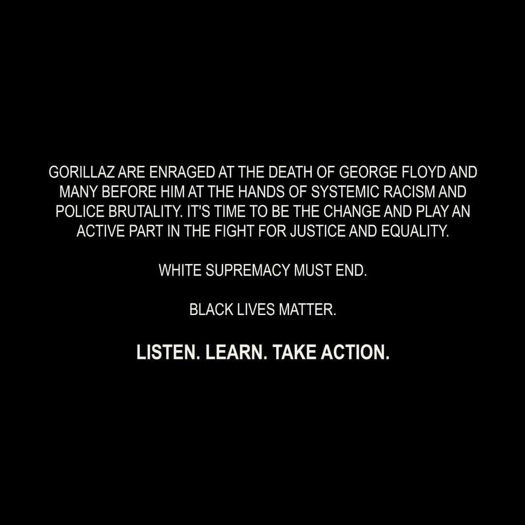 Gorillazさんのインスタグラム写真 - (GorillazInstagram)「Gorillaz are enraged at the death of George Floyd and many before him at the hands of systemic racism and police brutality. It's time to be the change and play an active part in the fight for justice and equality. ⁣ ⁣ White supremacy must end. ⁣ ⁣ Black Lives Matter.⁣ ⁣ Listen. Learn. Take action.⁣ ⁣ More to follow.⁣ ⁣ #bethechange #blacklivesmatter✊🏽✊🏾✊🏿」6月3日 18時34分 - gorillaz