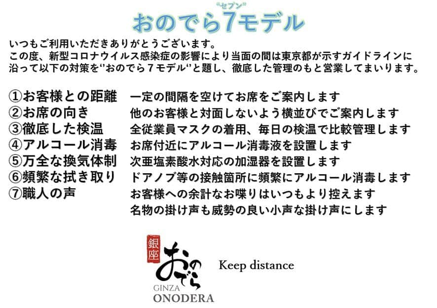 Ginza ONODERA Groupさんのインスタグラム写真 - (Ginza ONODERA GroupInstagram)「〇営業再開のお知らせ〇﻿ 5月16日（土）より営業を再開させて頂きます。﻿ ﻿ 平素は格別のご愛顧を賜わり、﻿ 厚くお礼申しあげます。﻿ ﻿ 政府声明の「緊急事態宣言」に伴い臨時休業﻿ しておりました「銀座おのでら」下記店舗を﻿ 2020年5月16日（土）より営業を再開致します。﻿ また、「鮨 銀座おのでら」につきましては﻿ 5月30日まで特別ディナーを提供致します。﻿ ﻿ ＜対象店舗＞﻿ 鮨 銀座おのでら（特別ディナー実施）﻿ 天ぷら 銀座おのでら 東銀座店﻿ 天ぷら 銀座おのでら 並木通り店﻿ 薪焼 銀座おのでら﻿ レクラ 銀座おのでら ﻿ ﻿ 臨時休業期間中はご不便・ご迷惑をお掛けしましたことをお詫び申し上げますと共に、﻿ 多くのお客様からご理解を賜りましたことに﻿ 深く感謝申し上げます。﻿ ﻿ 【当面の間の営業方針について】﻿ この度、新型コロナウイルス感染症の影響により﻿ 当面の間、以下の対策を“おのでら７モデル”として﻿ 徹底した管理のもと営業して参ります。﻿ ﻿ ①お客様との距離　一定の間隔を空けてお席をご案内します。﻿ ②お席の向き 　他のお客様と対面しないよう横並びでご案内します。﻿ ③徹底した検温　　全従業員のマスクの着用、毎日の検温を徹底管理します。﻿ ④アルコール消毒　お席付近にアルコール消毒液を設置します。﻿ ⑤万全な換気体制　次亜塩素酸水対応の空気清浄機を設置します。﻿ ⑥頻繁な拭き取り　ドアノブ等の接所箇所に頻繁にアルコール消毒します。﻿ ⑦職人の声 　お客様との不要な会話は極力控えます。﻿ ﻿ 何卒ご理解賜りますようお願い申し上げます。﻿ ﻿ 銀座おのでら﻿ ﻿ #銀座おのでら#ginzaonodera #鮨 #寿司 #sushi #銀座 #🍣 #雲丹 #日本酒 #銀座ランチ #銀座グルメ #ミシュラン#東京 #和食 #まぐろ #天ぷら#天婦羅 #海老#tempura #イタリアン#銀座ディナー #italian#フレンチ #instafood#隠れ家#東京カレンダー #goethe #雑誌掲載 ﻿#営業再開#コロナに負けるな」5月12日 12時07分 - ginzaonodera