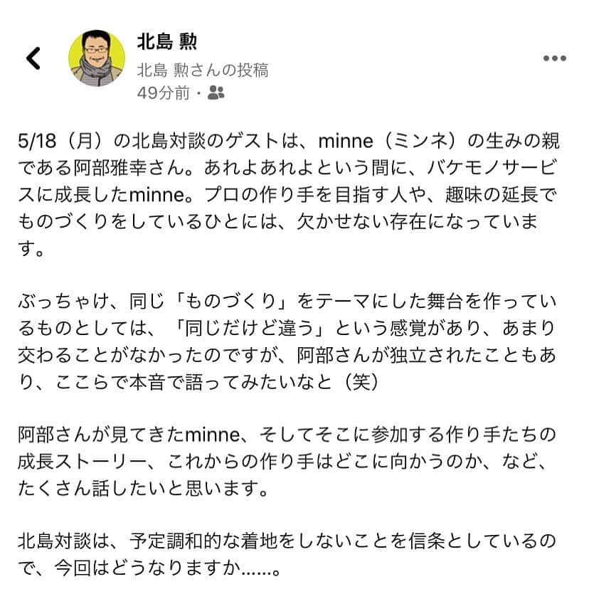 のインスタグラム：「【minne（ミンネ）の生みの親をゲストにお迎えします！】﻿ 手紙社代表・北島勲の個人Facebookの投稿をキャプチャして掲載する、という荒技を使ってみました（笑）  GOOD MEETINGの超絶本音トーク番組「北島対談」の第2回のゲストはクリエイティブディレクターの阿部雅幸さん。それぞれのやり方で、作り手に舞台を提供してきた阿部さんと北島。とはいえ、見ている作り手やマーケットが異なるのも事実。そんなことも含めて、これから作り手がどこへ向かうのか？　というテーマでも語ります。阿部さんが見てきた中で、ミンネを通して大ブレイクした作家さんも教えてもらいます！ ﻿ ＜開催概要＞﻿ 日時：5月18日（月）18:00〜19:45 参加費：¥1,500（税込 ） ◎詳しくは「@tegamisha」のストーリーズ「GOOD MEETING」のロゴマークから公式サイトへ﻿ ・・ ◎GOOD MEETINGって何？﻿ 手紙社が敬愛するアーティスト、作り手、店主、書き手、占い師、パフォーマーなどさまざまなジャンルのプロをナビゲーターに迎え、番組をお届けするオンライン劇場。ライブ、講座、ワークショップ、ファンの集い、部活動的な集い、ショッピングや情報交換などを、双方向のコミュニケーションを前提として繰り広げることのできる場です。2020年4月24日に118番組でスタート（番組はどんどん増えていきます！）。 ・・ ◎北島対談の今後の予定 第3回ゲスト 甲斐みのりさん（文筆家） 日時：5/28（木）18:00-19:45  第4回ゲスト セソコ マサユキさん（編集者） 日時：6/4（木）18:00-19:45 ﻿ #手紙社 #手紙舎 #tegamisha #GOODMEETING #グッドミーティング #阿部雅幸 #minne #北島対談 #北島勲 #甲斐みのり #セソコマサユキ」