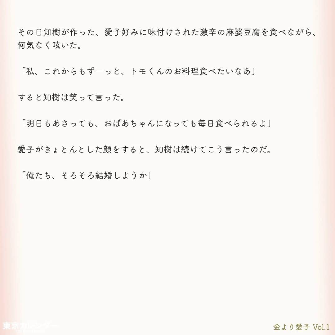 東京カレンダーさんのインスタグラム写真 - (東京カレンダーInstagram)「結婚に必要なのは、お金or愛？﻿ ﻿ それは、女にとって永遠のテーマである。﻿ ﻿ “最後は愛が勝つ”と信じたくてもそれは理想論だということに、女たちは徐々に気づいていくのだ。﻿ ﻿ しかし「お金より愛が勝つ」と言い切る、ある女がいた。﻿ ﻿ その名は、愛子。﻿ ﻿ 金に糸目がない女だらけの東京において、愛子は信念を貫き、幸せな結婚生活を勝ちとれるのか？﻿ ﻿ ー東京カレンダーweb小説pickupー﻿ 東カレwebにて、過去連載を無料公開中！📙﻿ （ Vol.1はインスタ上で試し読み。画像をスワイプ☞）﻿ ﻿ 【金より愛子】﻿ .﻿ ー Vol.1 ー﻿ 金より愛子：ハリーウィンストンより、愛！？「お金より愛が勝つ」を現実にする29歳女、現る！﻿ ﻿ ー Vol.2 ー﻿ 「金より愛」なんて、負け犬の遠吠えでしょう？開業医と婚約して人生逆転した、女のもくろみ﻿ ﻿ ー Vol.3 ー﻿ 「男の愛情は女にかける金額に比例する」と言い張る女を黙らせた、ホームパーティーの救世主﻿ ﻿ ー Vol.4 ー﻿ 「私を見て！」が止まらない。憧れ続けた一流ホテルでの結婚式を決めた、“プレ花嫁”の暴走﻿ ﻿ ー Vol.5 ー﻿ 「愛より、金」の女なんてまっぴら！財産目当ての女にアレルギーを抱く“慶應のプリンス”、現る﻿ ﻿ ーーetc.ーー﻿ .﻿ 全１４話！﻿ 気になる続きは、ストーリーハイライトの﻿ 『東カレ小説』をご覧ください🌹﻿ ﻿ ﻿ ︎ ⚠︎サムネイル画像はイメージです。実在の人物や団体などとは関係ありません。﻿ ﻿ ーーーーーーー★ーーーーーーーー﻿ @tokyocalendar プロフィールURLの﻿ 東カレweb（アプリ）では、﻿ 高級グルメ情報や話題のレストラン、﻿ 手土産からテイクアウトグルメなど﻿ 東京のグルメ情報を幅広くご紹介。﻿ そして大人気コンテンツ、東カレweb小説や﻿ トレンドニュースも配信しております。﻿ ーーーーーーーーーーーーーーーー ﻿ .﻿ #東カレ#東カレ女子#東京カレンダー﻿ #働く女性#働く女子#会社員#婚約指輪﻿ #プレ花嫁#花嫁#花嫁準備 ﻿ #ハリーウィンストン#ハイスペ  #社会人#婚活#東京花嫁#女子大﻿ #ワーママ#専業主婦#インスタ小説﻿ #小説#インスタ漫画#結婚#ママ#結婚生活﻿ #家計簿#おうち時間﻿#バレンシアガ  #balenciaga#結婚式」5月15日 11時14分 - tokyocalendar