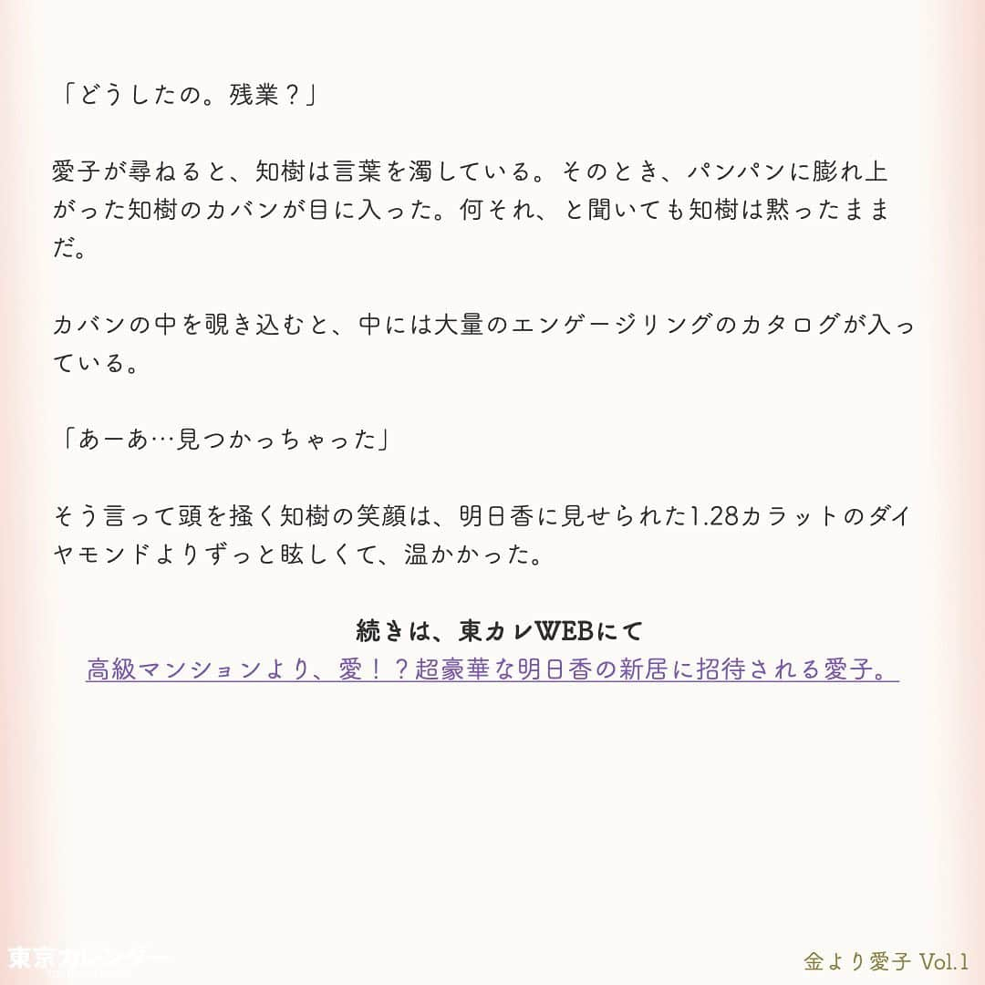 東京カレンダーさんのインスタグラム写真 - (東京カレンダーInstagram)「結婚に必要なのは、お金or愛？﻿ ﻿ それは、女にとって永遠のテーマである。﻿ ﻿ “最後は愛が勝つ”と信じたくてもそれは理想論だということに、女たちは徐々に気づいていくのだ。﻿ ﻿ しかし「お金より愛が勝つ」と言い切る、ある女がいた。﻿ ﻿ その名は、愛子。﻿ ﻿ 金に糸目がない女だらけの東京において、愛子は信念を貫き、幸せな結婚生活を勝ちとれるのか？﻿ ﻿ ー東京カレンダーweb小説pickupー﻿ 東カレwebにて、過去連載を無料公開中！📙﻿ （ Vol.1はインスタ上で試し読み。画像をスワイプ☞）﻿ ﻿ 【金より愛子】﻿ .﻿ ー Vol.1 ー﻿ 金より愛子：ハリーウィンストンより、愛！？「お金より愛が勝つ」を現実にする29歳女、現る！﻿ ﻿ ー Vol.2 ー﻿ 「金より愛」なんて、負け犬の遠吠えでしょう？開業医と婚約して人生逆転した、女のもくろみ﻿ ﻿ ー Vol.3 ー﻿ 「男の愛情は女にかける金額に比例する」と言い張る女を黙らせた、ホームパーティーの救世主﻿ ﻿ ー Vol.4 ー﻿ 「私を見て！」が止まらない。憧れ続けた一流ホテルでの結婚式を決めた、“プレ花嫁”の暴走﻿ ﻿ ー Vol.5 ー﻿ 「愛より、金」の女なんてまっぴら！財産目当ての女にアレルギーを抱く“慶應のプリンス”、現る﻿ ﻿ ーーetc.ーー﻿ .﻿ 全１４話！﻿ 気になる続きは、ストーリーハイライトの﻿ 『東カレ小説』をご覧ください🌹﻿ ﻿ ﻿ ︎ ⚠︎サムネイル画像はイメージです。実在の人物や団体などとは関係ありません。﻿ ﻿ ーーーーーーー★ーーーーーーーー﻿ @tokyocalendar プロフィールURLの﻿ 東カレweb（アプリ）では、﻿ 高級グルメ情報や話題のレストラン、﻿ 手土産からテイクアウトグルメなど﻿ 東京のグルメ情報を幅広くご紹介。﻿ そして大人気コンテンツ、東カレweb小説や﻿ トレンドニュースも配信しております。﻿ ーーーーーーーーーーーーーーーー ﻿ .﻿ #東カレ#東カレ女子#東京カレンダー﻿ #働く女性#働く女子#会社員#婚約指輪﻿ #プレ花嫁#花嫁#花嫁準備 ﻿ #ハリーウィンストン#ハイスペ  #社会人#婚活#東京花嫁#女子大﻿ #ワーママ#専業主婦#インスタ小説﻿ #小説#インスタ漫画#結婚#ママ#結婚生活﻿ #家計簿#おうち時間﻿#バレンシアガ  #balenciaga#結婚式」5月15日 11時14分 - tokyocalendar