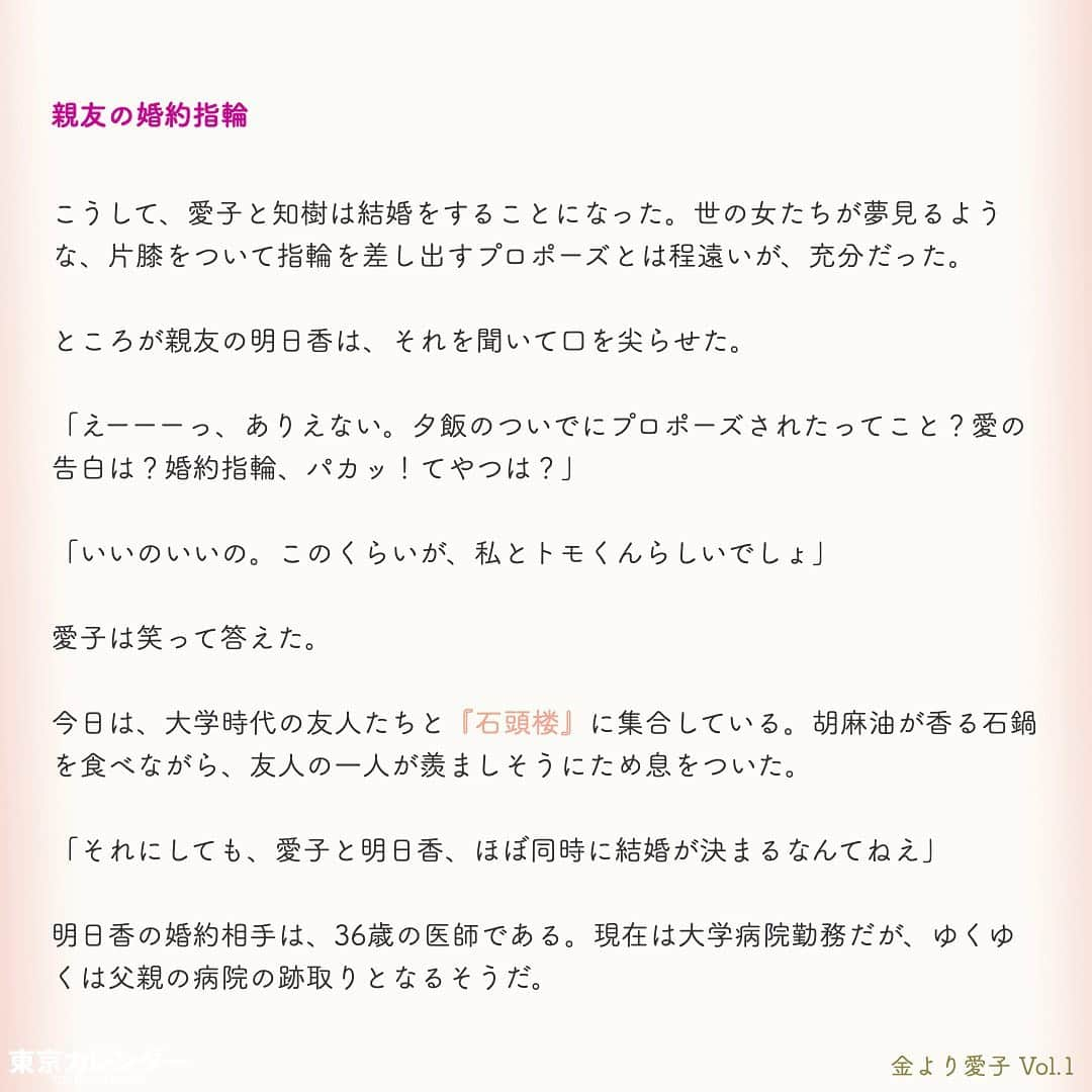 東京カレンダーさんのインスタグラム写真 - (東京カレンダーInstagram)「結婚に必要なのは、お金or愛？﻿ ﻿ それは、女にとって永遠のテーマである。﻿ ﻿ “最後は愛が勝つ”と信じたくてもそれは理想論だということに、女たちは徐々に気づいていくのだ。﻿ ﻿ しかし「お金より愛が勝つ」と言い切る、ある女がいた。﻿ ﻿ その名は、愛子。﻿ ﻿ 金に糸目がない女だらけの東京において、愛子は信念を貫き、幸せな結婚生活を勝ちとれるのか？﻿ ﻿ ー東京カレンダーweb小説pickupー﻿ 東カレwebにて、過去連載を無料公開中！📙﻿ （ Vol.1はインスタ上で試し読み。画像をスワイプ☞）﻿ ﻿ 【金より愛子】﻿ .﻿ ー Vol.1 ー﻿ 金より愛子：ハリーウィンストンより、愛！？「お金より愛が勝つ」を現実にする29歳女、現る！﻿ ﻿ ー Vol.2 ー﻿ 「金より愛」なんて、負け犬の遠吠えでしょう？開業医と婚約して人生逆転した、女のもくろみ﻿ ﻿ ー Vol.3 ー﻿ 「男の愛情は女にかける金額に比例する」と言い張る女を黙らせた、ホームパーティーの救世主﻿ ﻿ ー Vol.4 ー﻿ 「私を見て！」が止まらない。憧れ続けた一流ホテルでの結婚式を決めた、“プレ花嫁”の暴走﻿ ﻿ ー Vol.5 ー﻿ 「愛より、金」の女なんてまっぴら！財産目当ての女にアレルギーを抱く“慶應のプリンス”、現る﻿ ﻿ ーーetc.ーー﻿ .﻿ 全１４話！﻿ 気になる続きは、ストーリーハイライトの﻿ 『東カレ小説』をご覧ください🌹﻿ ﻿ ﻿ ︎ ⚠︎サムネイル画像はイメージです。実在の人物や団体などとは関係ありません。﻿ ﻿ ーーーーーーー★ーーーーーーーー﻿ @tokyocalendar プロフィールURLの﻿ 東カレweb（アプリ）では、﻿ 高級グルメ情報や話題のレストラン、﻿ 手土産からテイクアウトグルメなど﻿ 東京のグルメ情報を幅広くご紹介。﻿ そして大人気コンテンツ、東カレweb小説や﻿ トレンドニュースも配信しております。﻿ ーーーーーーーーーーーーーーーー ﻿ .﻿ #東カレ#東カレ女子#東京カレンダー﻿ #働く女性#働く女子#会社員#婚約指輪﻿ #プレ花嫁#花嫁#花嫁準備 ﻿ #ハリーウィンストン#ハイスペ  #社会人#婚活#東京花嫁#女子大﻿ #ワーママ#専業主婦#インスタ小説﻿ #小説#インスタ漫画#結婚#ママ#結婚生活﻿ #家計簿#おうち時間﻿#バレンシアガ  #balenciaga#結婚式」5月15日 11時14分 - tokyocalendar